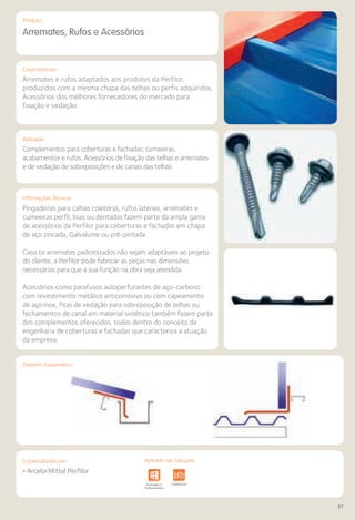 Comercializado por:	 Aplicado nas Soluções:
61
Características
Aplicação
Informações Técnicas
Produto
Desenho Esquemático
Arremates, Rufos e Acessórios
Arremates e rufos adaptados aos produtos da Perfilor,
produzidos com a mesma chapa das telhas ou perfis adquiridos.
Acessórios dos melhores fornecedores do mercado para
fixação e vedação.
Complementos para coberturas e fachadas: cumeeiras,
acabamentos e rufos. Acessórios de fixação das telhas e arremates
e de vedação de sobreposições e de canais das telhas.
Pingadeiras para calhas coletoras, rufos laterais, arremates e
cumeeiras perfil, lisas ou dentadas fazem parte da ampla gama
de acessórios da Perfilor para coberturas e fachadas em chapa
de aço zincada, Galvalume ou pré-pintada.
Caso os arremates padronizados não sejam adaptáveis ao projeto
do cliente, a Perfilor pode fabricar as peças nas dimensões
necessárias para que a sua função na obra seja atendida.
Acessórios como parafusos autoperfurantes de aço-carbono
com revestimento metálico anticorrosivo ou com capeamento
de aço inox, fitas de vedação para sobreposição de telhas ou
fechamentos de canal em material sintético também fazem parte
dos complementos oferecidos, todos dentro do conceito de
engenharia de coberturas e fachadas que caracteriza a atuação
da empresa.
• ArcelorMittal Perfilor
Sistemas de
Cercamento
Obras de
Arte
Infraestrutura Pavimentos
Rodoviários
Lajes Arquitetura
de Interiores
Pisos Alvenaria Fachadas e
Fechamentos
Coberturas Acessibilidade
e Mobiliário
Urbano
Canteiros de
Obras e
Complementares
Aplicado nas Soluções:Comercializado por:
 