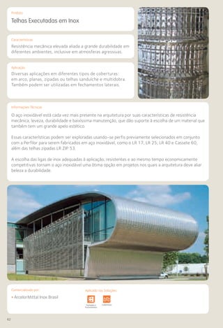 62
Comercializado por:			 Aplicado nas Soluções:
Características
Aplicação
Informações Técnicas
Produto
Telhas Executadas em Inox
Resistência mecânica elevada aliada a grande durabilidade em
diferentes ambientes, inclusive em atmosferas agressivas.
Diversas aplicações em diferentes tipos de coberturas:
em arco, planas, zipadas ou telhas sanduíche e multidobra.
Também podem ser utilizadas em fechamentos laterais.
O aço inoxidável está cada vez mais presente na arquitetura por suas características de resistência
mecânica, leveza, durabilidade e baixíssima manutenção, que dão suporte à escolha de um material que
também tem um grande apelo estético.
Essas características podem ser exploradas usando-se perfis previamente selecionados em conjunto
com a Perfilor para serem fabricados em aço inoxidável, como o LR 17, LR 25, LR 40 e Cassete 60,
além das telhas zipadas LR ZIP 53.
A escolha das ligas de inox adequadas à aplicação, resistentes e ao mesmo tempo economicamente
competitivas tornam o aço inoxidável uma ótima opção em projetos nos quais a arquitetura deve aliar
beleza a durabilidade.
• ArcelorMittal Inox Brasil
Sistemas de
Cercamento
e Infraestrutura Pavimentos
Rodoviários
Lajes Arquitetura
de Interiores
Pisos Alvenaria Fachadas e
Fechamentos
Coberturas Acessibilidade
e Mobiliário
Urbano
Canteiros de
Obras e
Complementares
Comercializado por: Aplicado nas Soluções:
 