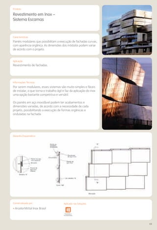 Comercializado por:	 Aplicado nas Soluções:
63
Características
Aplicação
Informações Técnicas
Produto
Desenho Esquemático
Revestimento em Inox –
Sistema Escamas
Painéis modulares que possibilitam a execução de fachadas curvas,
com aparência orgânica. As dimensões dos módulos podem variar
de acordo com o projeto.
Revestimento de fachadas.
Por serem modulares, esses sistemas são muito simples e fáceis
de instalar, o que torna o trabalho ágil e faz da aplicação do inox
uma opção bastante competitiva e versátil.
Os painéis em aço inoxidável podem ter acabamentos e
dimensões variadas, de acordo com a necessidade de cada
projeto, possibilitando a execução de formas orgânicas e
onduladas na fachada.
• ArcelorMittal Inox Brasil
Sistemas de
Cercamento
Obras de
Arte
Infraestrutura Pavimentos
Rodoviários
Lajes Arquitetura
de Interiores
Pisos Alvenaria Fachadas e
Fechamentos
Coberturas Acessibilidade
e Mobiliário
Urbano
Canteiros de
Obras e
Complementares
Comercializado por: Aplicado nas Soluções:
 