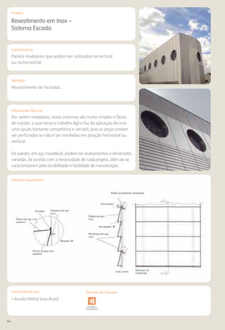 64
Comercializado por:			 Aplicado nas Soluções:
Características
Aplicação
Informações Técnicas
Produto
Desenho Esquemático
Revestimento em Inox –
Sistema Escada
Painéis modulares que podem ser utilizados na vertical
ou na horizontal.
Revestimento de fachadas.
Por serem modulares, esses sistemas são muito simples e fáceis
de instalar, o que torna o trabalho ágil e faz da aplicação do inox
uma opção bastante competitiva e versátil, pois as peças podem
ser perfuradas ou não e ser instaladas em posição horizontal ou
vertical.
Os painéis, em aço inoxidável, podem ter acabamentos e dimensões
variadas, de acordo com a necessidade de cada projeto, além de se
caracterizarem pela durabilidade e facilidade de manutenção.
• ArcelorMittal Inox Brasil
Sistemas de
Cercamento
e Infraestrutura Pavimentos
Rodoviários
Lajes Arquitetura
de Interiores
Pisos Alvenaria Fachadas e
Fechamentos
Coberturas Acessibilidade
e Mobiliário
Urbano
Canteiros de
Obras e
Complementares
Comercializado por: Aplicado nas Soluções:
 