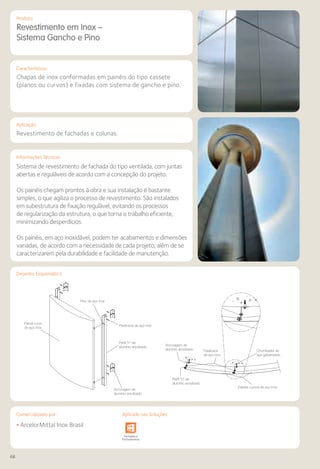 66
Comercializado por:			 Aplicado nas Soluções:
Características
Aplicação
Informações Técnicas
Produto
Painel curvo
de aço inox
Painéis curvos de aço inox
Chumbador de
aço galvanizado
Pino de aço inox
Parafusos de aço inox
Parafusos
de aço inox
Perfil “h” de
alumínio anodizado
Perfil “h” de
alumínio anodizado
Ancoragem de
alumínio anodizado
Ancoragem de
alumínio anodizado
Desenho Esquemático
Revestimento em Inox –
Sistema Gancho e Pino
Chapas de inox conformadas em painéis do tipo cassete
(planos ou curvos) e fixadas com sistema de gancho e pino.
Revestimento de fachadas e colunas.
Sistema de revestimento de fachada do tipo ventilada, com juntas
abertas e reguláveis de acordo com a concepção do projeto.
Os painéis chegam prontos à obra e sua instalação é bastante
simples, o que agiliza o processo de revestimento. São instalados
em subestrutura de fixação regulável, evitando os processos
de regularização da estrutura, o que torna o trabalho eficiente,
minimizando desperdícios.
Os painéis, em aço inoxidável, podem ter acabamentos e dimensões
variadas, de acordo com a necessidade de cada projeto, além de se
caracterizarem pela durabilidade e facilidade de manutenção.
• ArcelorMittal Inox Brasil
Sistemas de
Cercamento
e Infraestrutura Pavimentos
Rodoviários
Lajes Arquitetura
de Interiores
Pisos Alvenaria Fachadas e
Fechamentos
Coberturas Acessibilidade
e Mobiliário
Urbano
Canteiros de
Obras e
Complementares
Comercializado por: Aplicado nas Soluções:
 