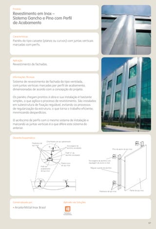 Comercializado por:	 Aplicado nas Soluções:
67
Aplicação
Informações Técnicas
Parafusos de
aço inox
Painel curvo
de aço inox
Perfil de
acabamento
de aço inox
Pino de apoio de aço inox
Ancoragens de alumínio com
regulagem de prumo e nível
Réguas suporte de alumínio
Parafusos de aço inox Painel de aço inox
Chumbador de aço galvanizado
Ancoragens de
alumínio anodizado
Perfil “U” de
alumínio anodizado
Revestimento em Inox –
Sistema Gancho e Pino com Perfil
de Acabamento
Painéis do tipo cassete (planos ou curvos) com juntas verticais
marcadas com perfis.
Revestimento de fachadas.
Sistema de revestimento de fachada do tipo ventilada,
com juntas verticais marcadas por perfil de acabamento,
dimensionadas de acordo com a concepção do projeto.
Os painéis chegam prontos à obra e sua instalação é bastante
simples, o que agiliza o processo de revestimento. São instalados
em subestrutura de fixação regulável, evitando os processos
de regularização da estrutura, o que torna o trabalho eficiente,
minimizando desperdícios.
O acréscimo de perfis com o mesmo sistema de instalação e
marcando as juntas verticais é o que difere este sistema do
anterior.
• ArcelorMittal Inox Brasil
Sistemas de
Cercamento
Obras de
Arte
Infraestrutura Pavimentos
Rodoviários
Lajes Arquitetura
de Interiores
Pisos Alvenaria Fachadas e
Fechamentos
Coberturas Acessibilidade
e Mobiliário
Urbano
Canteiros de
Obras e
Complementares
Produto
Características
Desenho Esquemático
Comercializado por: Aplicado nas Soluções:
 