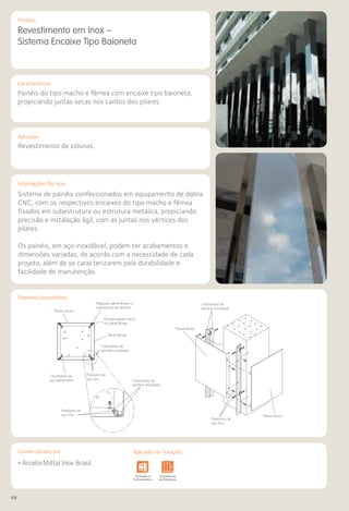 68
Comercializado por:			 Aplicado nas Soluções:
EM BAIXA
Características
Aplicação
Informações Técnicas
Produto
Painel macho
Parafusar painel fêmea na
subestrutura de alumínio
Encaixe painel macho
no painel fêmea
Painel fêmea
Painel macho
Painel fêmea
Cantoneiras de
alumínio anodizado
Cantoneiras de
alumínio anodizado
Cantoneiras de
alumínio anodizado
Parafusos de
aço inox
Parafusos de
aço inox
Parafusos de
aço inox
Chumbador de
aço galvanizado
Revestimento em Inox –
Sistema Encaixe Tipo Baioneta
Painéis do tipo macho e fêmea com encaixe tipo baioneta,
propiciando juntas secas nos cantos dos pilares.
Revestimento de colunas.
Sistema de painéis confeccionados em equipamento de dobra
CNC, com os respectivos encaixes do tipo macho e fêmea
fixados em subestrutura ou estrutura metálica, propiciando
precisão e instalação ágil, com as juntas nos vértices dos
pilares.
Os painéis, em aço inoxidável, podem ter acabamentos e
dimensões variadas, de acordo com a necessidade de cada
projeto, além de se caracterizarem pela durabilidade e
facilidade de manutenção.
• ArcelorMittal Inox Brasil
Sistemas de
Cercamento
e Infraestrutura Pavimentos
Rodoviários
Lajes Arquitetura
de Interiores
Pisos Alvenaria Fachadas e
Fechamentos
Coberturas Acessibilidade
e Mobiliário
Urbano
Canteiros de
Obras e
Complementares
Sistemas de
Cercamento
tos
rios
Lajes Arquitetura
de Interiores
Pisos Alvenaria Fachadas e
Fechamentos
Coberturas Acessibilidade
e Mobiliário
Urbano
Canteiros de
Obras e
Complementares
Desenho Esquemático
Comercializado por: Aplicado nas Soluções:
 