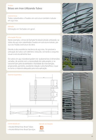Comercializado por:	 Aplicado nas Soluções:
69
Características
Aplicação
Informações Técnicas
Produto
7-
6
7-
6
3423
98
3515
7-
8
2.00
6
Desenho Esquemático
Brises em Inox Utilizando Tubos
Tubos calandrados e fixados em estrutura também tubular
em aço inox.
Utilização em fachadas em geral.
Neste exemplo, o brise da fachada foi desenvolvido utilizando-se
tubos de aço inox calandrados fixados em estrutura tubular, por
sua vez fixada à estrutura da obra.
Devido à alta resistência mecânica do aço inox, foi possível a
utilização de tubos com diâmetro reduzido, tornando o conjunto
visual e estruturalmente leve.
Os tubos em aço inoxidável podem ter acabamentos e dimensões
variadas, de acordo com a necessidade de cada projeto, e se
caracterizam pela durabilidade e facilidade de manutenção,
propiciando, portanto, excelente relação custo/benefício, o que
os torna o material adequado para esta aplicação.
• ArcelorMittal Inox Brasil Tubos
• ArcelorMittal Inox Brasil Serviços Sistemas de
Cercamento
Obras de
Arte
Infraestrutura Pavimentos
Rodoviários
Lajes Arquitetura
de Interiores
Pisos Alvenaria Fachadas e
Fechamentos
Coberturas Acessibilidade
e Mobiliário
Urbano
Canteiros de
Obras e
Complementares
Comercializado por: Aplicado nas Soluções:
 