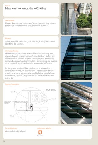 70
Comercializado por:			 Aplicado nas Soluções:Comercializado por:
Características
Aplicação
Informações Técnicas
Produto
Desenho Esquemático
Brises em Inox Integrados a Caixilhos
Chapas dobradas ou curvas, perfuradas ou não, para compor
sistema de sombreamento e/ou elemento estético.
Utilização em fachadas em geral, com peças integradas ou não
ao sistema de caixilhos.
Neste exemplo, os brises foram desenvolvidos integrados
aos caixilhos do empreendimento, mas também podem ser
independentes, fixados em estruturas próprias. Podem ser
executados em diferentes formatos e em sistemas de fixação
com chapas de aço inox dobradas, curvas ou perfuradas.
As peças, em aço inoxidável, podem ter acabamentos e
dimensões variadas, de acordo com a necessidade de cada
projeto, e se caracterizam pela durabilidade e facilidade de
manutenção, fatores de grande importância neste tipo de
aplicação.
Desenho Esquemático
• ArcelorMittal Inox Brasil
Sistemas de
Cercamento
e Infraestrutura Pavimentos
Rodoviários
Lajes Arquitetura
de Interiores
Pisos Alvenaria Fachadas e
Fechamentos
Coberturas Acessibilidade
e Mobiliário
Urbano
Canteiros de
Obras e
Complementares
Aplicado nas Soluções:
 