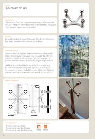 72
Comercializado por:			 Aplicado nas Soluções:
Características
Aplicação
Informações Técnicas
VISTA FRONTAL VISTA LATERAL
Spider Glass em Inox
Elementos estruturais, compostos por chapas e/ou tubos de
inox, que integram diferentes sistemas de fachadas, marquises,
coberturas ou guarda-corpo de vidro.
Como elemento estrutural de fixação de vidro em diferentes
aplicações que utilizam o sistema Spider Glass.
Spider Glass é um sistema de envidraçamento de fachadas,
pisos e divisórias caracterizado pela aplicação do vidro em
estruturas metálicas minimizadas, de modo a permitir o
máximo de transparência e leveza ao projeto arquitetônico.
Devido à alta resistência mecânica aliada à durabilidade
e à facilidade de manutenção do aço inox, as estruturas
executadas em chapas ou tubos de inox podem ser bastante
esbeltas, sem comprometimento da resistência estrutural.
• ArcelorMittal Inox Brasil
• ArcelorMittal Inox Brasil Tubos
• ArcelorMittal Inox Brasil Serviços
Sistemas de
Cercamento
e Infraestrutura Pavimentos
Rodoviários
Lajes Arquitetura
de Interiores
Pisos Alvenaria Fachadas e
Fechamentos
Coberturas Acessibilidade
e Mobiliário
Urbano
Canteiros de
Obras e
Complementares
Sistemas de
Cercamento
tos
ios
Lajes Arquitetura
de Interiores
Pisos Alvenaria Fachadas e
Fechamentos
Coberturas Acessibilidade
e Mobiliário
Urbano
Canteiros de
Obras e
Complementares
Desenho Esquemático
Produto
Comercializado por: Aplicado nas Soluções:
 