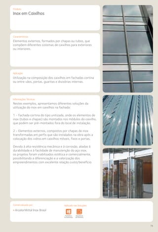 Comercializado por:	 Aplicado nas Soluções:
73
Características
Aplicação
Informações Técnicas
Produto
Inox em Caixilhos
Elementos externos, formados por chapas ou tubos, que
compõem diferentes sistemas de caixilhos para exteriores
ou interiores.
Utilização na composição dos caixilhos em fachadas cortina
ou entre vãos, portas, guaritas e divisórias internas.
Nestes exemplos, apresentamos diferentes soluções da
utilização do inox em caixilhos na fachada:
1 - Fachada cortina do tipo unitizada, onde os elementos de
inox (tubos e chapas) são montados nos módulos do caixilho,
que podem ser pré-montados fora do local de instalação.
2 - Elementos externos, compostos por chapas de inox
transformadas em perfis que são instalados na obra após a
colocação dos vidros em caixilhos móveis, fixos e portas.
Devido à alta resistência mecânica e à corrosão, aliadas à
durabilidade e à facilidade de manutenção do aço inox,
os projetos foram viabilizados estética e comercialmente,
possibilitando a diferenciação e a valorização dos
empreendimentos com excelente relação custo/benefício.
• ArcelorMittal Inox Brasil
Sistemas de
Cercamento
Obras de
Arte
Infraestrutura Pavimentos
Rodoviários
Lajes Arquitetura
de Interiores
Pisos Alvenaria Fachadas e
Fechamentos
Coberturas Acessibilidade
e Mobiliário
Urbano
Canteiros de
Obras e
Complementares
Sistemas de
Cercamento
vimentos
doviários
Lajes Arquitetura
de Interiores
Pisos Alvenaria Fachadas e
Fechamentos
Coberturas Acessibilidade
e Mobiliário
Urbano
Canteiros de
Obras e
Complementares
Comercializado por: Aplicado nas Soluções:
 
