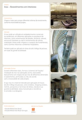 76
Comercializado por:			 Aplicado nas Soluções:
Características
Aplicação
Produto
Existem diferentes tipos, formas e sistemas de fixação/
instalação do inox nas aplicações acima, executados
basicamente com chapas de aço inox de diferentes dimensões
e acabamentos, perfuradas ou não, de acordo
com a necessidade de cada projeto.
O aço inox é o material indicado para aplicação em locais
de alto tráfego de pessoas, como estádios, shopping centers,
metrôs, aeroportos e terminais de ônibus, devido à sua
grande durabilidade, baixa manutenção e resistência
à corrosão e ao desgaste.
Informações Técnicas
Inox – Revestimentos em Interiores
Chapas e tubos para compor diferentes sistemas de revestimento,
conforme necessidade do projeto.
O inox pode ser utilizado em estabelecimentos comerciais
ou residenciais, em diferentes aplicações na arquitetura de
interiores, como revestimentos de paredes, divisórias, colunas,
estruturas (tubulares ou não) e revestimentos de móveis,
sinalização e áreas onde a higiene e a assepsia são fundamentais,
como cozinhas industriais e ambientes hospitalares.
Também pode ser aplicado em áreas de alto tráfego de pessoas,
em razão da grande durabilidade.
• ArcelorMittal Inox Brasil
• ArcelorMittal Inox Brasil ServiçosSistemas de
Cercamento
Arquitetura
de Interiores
Pisos Alvenaria Fachadas e
Fechamentos
Coberturas Acessibilidade
e Mobiliário
Urbano
Canteiros de
Obras e
Complementares
Comercializado por: Aplicado nas Soluções:
 