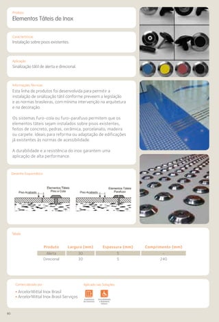 80
Comercializado por:			 Aplicado nas Soluções:
Características
Aplicação
Produto
Tabela
Elementos Táteis de Inox
Instalação sobre pisos existentes.
Sinalização tátil de alerta e direcional.
Informações Técnicas
Esta linha de produtos foi desenvolvida para permitir a
instalação de sinalização tátil conforme preveem a legislação
e as normas brasileiras, com mínima intervenção na arquitetura
e na decoração.
Os sistemas furo-cola ou furo-parafuso permitem que os
elementos táteis sejam instalados sobre pisos existentes,
feitos de concreto, pedras, cerâmica, porcelanato, madeira
ou carpete. Ideais para reforma ou adaptação de edificações
já existentes às normas de acessibilidade.
A durabilidade e a resistência do inox garantem uma
aplicação de alta performance.
Desenho Esquemático
Produto Largura (mm) Espessura (mm) Comprimento (mm)
Alerta 30 5 –
Direcional 30 5 240
• ArcelorMittal Inox Brasil
• ArcelorMittal Inox Brasil ServiçosSistemas de
Cercamento
Arquitetura
de Interiores
Pisos Alvenaria Fachadas e
Fechamentos
Coberturas Acessibilidade
e Mobiliário
Urbano
Canteiros de
Obras e
Complementares
Aplicado nas Soluções:Comercializado por:
 