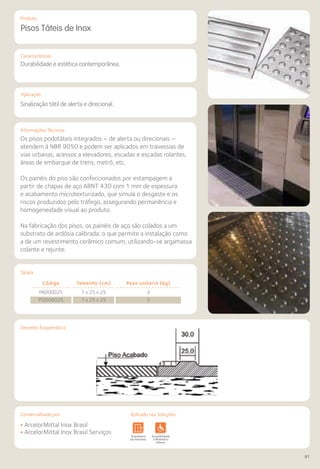 Comercializado por:	 Aplicado nas Soluções:
81
Características
Aplicação
Informações Técnicas
Produto
Desenho Esquemático
Pisos Táteis de Inox
Durabilidade e estética contemporânea.
Sinalização tátil de alerta e direcional.
Os pisos podotáteis integrados – de alerta ou direcionais –
atendem à NBR 9050 e podem ser aplicados em travessias de
vias urbanas, acessos a elevadores, escadas e escadas rolantes,
áreas de embarque de trens, metrô, etc.
Os painéis do piso são confeccionados por estampagem a
partir de chapas de aço ABNT 430 com 1 mm de espessura
e acabamento microtexturizado, que simula o desgaste e os
riscos produzidos pelo tráfego, assegurando permanência e
homogeneidade visual ao produto.
Na fabricação dos pisos, os painéis de aço são colados a um
substrato de ardósia calibrada, o que permite a instalação como
a de um revestimento cerâmico comum, utilizando-se argamassa
colante e rejunte.
• ArcelorMittal Inox Brasil
• ArcelorMittal Inox Brasil ServiçosSistemas de
Cercamento
Lajes Arquitetura
de Interiores
Pisos Alvenaria Fachadas e
Fechamentos
Coberturas Acessibilidade
e Mobiliário
Urbano
Canteiros de
Obras e
Complementares
Código Tamanho (cm) Peso unitário (kg)
PAD00025 1 x 25 x 25 3
PDD00025 1 x 25 x 25 3
Tabela
Aplicado nas Soluções:Comercializado por:
 
