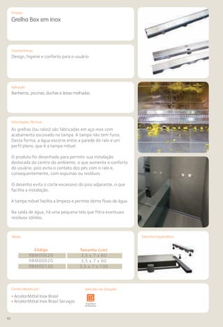 82
Comercializado por:			 Aplicado nas Soluções:
Características
Aplicação
Informações Técnicas
Produto
Tabela Desenho Esquemático
Grelha Box em Inox
Design, higiene e conforto para o usuário.
Banheiros, piscinas, duchas e áreas molhadas.
As grelhas (ou ralos) são fabricadas em aço inox com
acabamento escovado na tampa. A tampa não tem furos.
Desta forma, a água escorre entre a parede do ralo e um
perfil plano, que é a tampa móvel.
O produto foi desenhado para permitir sua instalação
deslocada do centro do ambiente, o que aumenta o conforto
do usuário, pois evita o contato dos pés com o ralo e,
consequentemente, com espumas ou resíduos.
O desenho evita o corte excessivo do piso adjacente, o que
facilita a instalação.
A tampa móvel facilita a limpeza e permite ótimo fluxo de água.
Na saída de água, há uma pequena tela que filtra eventuais
resíduos sólidos.
Código
RBM00620
RBM00820
RBM00120
Tamanho (cm)
3,5 x 7 x 60
3,5 x 7 x 80
3,5 x 7 x 100
• ArcelorMittal Inox Brasil
• ArcelorMittal Inox Brasil ServiçosSistemas de
Cercamento
Arquitetura
de Interiores
Pisos Alvenaria Fachadas e
Fechamentos
Coberturas Acessibilidade
e Mobiliário
Urbano
Canteiros de
Obras e
Complementares
Comercializado por: Aplicado nas Soluções:
 