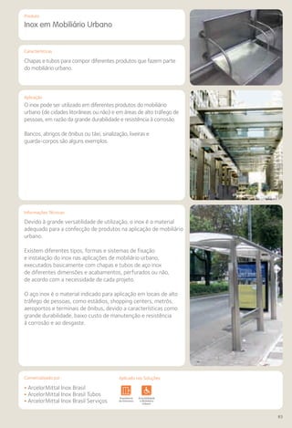 Comercializado por:	 Aplicado nas Soluções:
83
Comercializado por:		 Aplicado nas Soluções:
Características
Aplicação
Produto
Inox em Mobiliário Urbano
Chapas e tubos para compor diferentes produtos que fazem parte
do mobiliário urbano.
O inox pode ser utilizado em diferentes produtos do mobiliário
urbano (de cidades litorâneas ou não) e em áreas de alto tráfego de
pessoas, em razão da grande durabilidade e resistência à corrosão.
Bancos, abrigos de ônibus ou táxi, sinalização, lixeiras e
guarda-corpos são alguns exemplos.
Devido à grande versatilidade de utilização, o inox é o material
adequado para a confecção de produtos na aplicação de mobiliário
urbano.
Existem diferentes tipos, formas e sistemas de fixação
e instalação do inox nas aplicações de mobiliário urbano,
executados basicamente com chapas e tubos de aço inox
de diferentes dimensões e acabamentos, perfurados ou não,
de acordo com a necessidade de cada projeto.
O aço inox é o material indicado para aplicação em locais de alto
tráfego de pessoas, como estádios, shopping centers, metrôs,
aeroportos e terminais de ônibus, devido a características como
grande durabilidade, baixo custo de manutenção e resistência
à corrosão e ao desgaste.
• ArcelorMittal Inox Brasil
• ArcelorMittal Inox Brasil Tubos
• ArcelorMittal Inox Brasil Serviços
Sistemas de
Cercamento
Lajes Arquitetura
de Interiores
Pisos Alvenaria Fachadas e
Fechamentos
Coberturas Acessibilidade
e Mobiliário
Urbano
Canteiros de
Obras e
Complementares
Informações Técnicas
Aplicado nas Soluções:
 