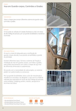 84
Comercializado por:			 Aplicado nas Soluções:Comercializado por:		 Aplicado nas Soluções:
Características
Aplicação
Informações Técnicas
Produto
Inox em Guarda-corpos, Corrimãos e Grades
Tubos e chapas para compor diferentes sistemas de guarda-corpo,
corrimãos e grades.
O inox pode ser utilizado em cidades litorâneas ou não e em áreas
de alto tráfego de pessoas, por sua grande durabilidade e resistência
à corrosão.
O inox é o material adequado para a confecção de
guarda-corpos devido à sua grande versatilidade e grande
durabilidade.
Existem diferentes tipos, formas e sistemas de fixação e
instalação do inox em guarda-corpos, corrimãos e grades,
executados basicamente com tubos e chapas de aço inox
de diferentes dimensões e acabamentos.
De acordo com a necessidade de cada projeto, os sistemas
podem ser padronizados ou exclusivos.
Por sua grande durabilidade, baixo custo de manutenção e
resistência à corrosão e ao desgaste, o aço inox é o material
indicado para aplicação em locais de alto tráfego de pessoas,
como estádios, shopping centers, metrôs, aeroportos e
terminais de ônibus.
• ArcelorMittal Inox Brasil
• ArcelorMittal Inox Brasil Tubos
• ArcelorMittal Inox Brasil Serviços
Sistemas de
Cercamento
os
os
Lajes Arquitetura
de Interiores
Pisos Alvenaria Fachadas e
Fechamentos
Coberturas Acessibilidade
e Mobiliário
Urbano
Canteiros de
Obras e
Complementares
 