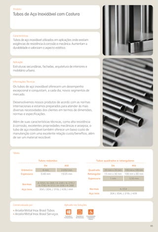 Comercializado por:	 Aplicado nas Soluções:
85
Características
Aplicação
Informações Técnicas
Produto
Tubos de Aço Inoxidável com Costura
Tubos de aço inoxidável utilizados em aplicações onde existam
exigências de resistência à corrosão e mecânica. Aumentam a
durabilidade e valorizam o aspecto estético.
Estruturas secundárias, fachadas, arquitetura de interiores e
mobiliário urbano.
Os tubos de aço inoxidável oferecem um desempenho
excepcional e conquistam, a cada dia, novos segmentos de
mercado.
Desenvolvemos nossos produtos de acordo com as normas
internacionais e estamos preparados para atender às mais
diversas necessidades dos clientes em termos de dimensões,
normas e especificações.
Além de suas características técnicas, como alta resistência
à corrosão, excelentes propriedades mecânicas e assepsia, o
tubo de aço inoxidável também oferece um baixo custo de
manutenção com uma excelente relação custo/benefício, além
de ser um material reciclável.
Tabela
Tubos redondos
De Até
Diâmetro 6 mm 2.032 mm
Espessura 0,40 mm 19,05 mm
Normas
A-554 / A-269 / A-249 / A-270 /
A-778 / A-312 / A-358 / A-268
Aço inox 304 / 304L / 316L / 439 / 444
Tubos quadrados e retangulares
De Até
Quadrado 20 mm x 20 mm 100mmx100mm
Retangular 15 mm x 30 mm 100 mm x 80 mm
Espessura 1 mm 3,50 mm
Normas A-554
Aço inox 304 / 304L / 316L / 439
• ArcelorMittal Inox Brasil Tubos
• ArcelorMittal Inox Brasil Serviços
Sistemas de
Cercamento
vimentos
odoviários
Lajes Arquitetura
de Interiores
Pisos Alvenaria Fachadas e
Fechamentos
Coberturas Acessibilidade
e Mobiliário
Urbano
Canteiros de
Obras e
Complementares
Sistemas de
Cercamento
Obras de
Arte
Infraestrutura Pavimentos
Rodoviários
Lajes Arquitetura
de Interiores
Pisos Alvenaria Fachadas e
Fechamentos
Coberturas Acessibilidade
e Mobiliário
Urbano
Canteiros de
Obras e
Complementares
Comercializado por: Aplicado nas Soluções:
 