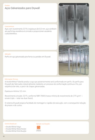 90
Comercializado por:			 Aplicado nas Soluções:
Produto
Aços Galvanizados para Drywall
Características
Aplicação
Aços com revestimento Z275 e espessura de 0,5 mm, que conferem
aos perfis boa resistência à corrosão e proporcionam excelente
custo/benefício.
Perfis em aço galvanizado para forros ou paredes em Drywall.
Informações Técnicas
A ArcelorMittal Tubarão produz o aço que posteriormente será conformado em perfis. Os perfis para
Drywall são fabricados industrialmente mediante um processo de conformação contínua a frio, por
sequência de rolos, a partir de chapas galvanizadas.
Espessura mínima: 0,5 mm.
Revestimento zincado: Z275, conforme NBR 7008 (massa mínima de revestimento de 275 g/m² –
ensaio triplo – total nas duas faces).
O sistema Drywall propicia facilidade de montagem e rapidez de execução, com a consequente redução
de prazos e de custos.
• ArcelorMittal Vega
• ArcelorMittal Manchester
• ArcelorMittal Distribuição
Sistemas de
Cercamento
Arquitetura
de Interiores
Pisos Alvenaria Fachadas e
Fechamentos
Coberturas Acessibilidade
e Mobiliário
Urbano
Canteiros de
Obras e
Complementares
Aplicado nas Soluções:
 