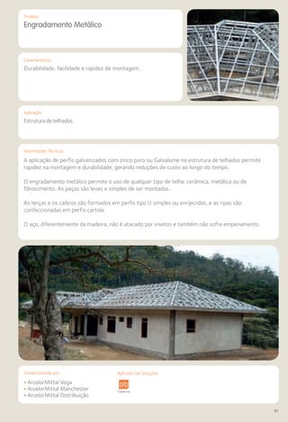 Comercializado por:	 Aplicado nas Soluções:
91
Características
Aplicação
Informações Técnicas
Produto
Engradamento Metálico
Durabilidade, facilidade e rapidez de montagem.
Estrutura de telhados.
A aplicação de perfis galvanizados com zinco puro ou Galvalume na estrutura de telhados permite
rapidez na montagem e durabilidade, gerando reduções de custo ao longo do tempo.
O engradamento metálico permite o uso de qualquer tipo de telha: cerâmica, metálica ou de
fibrocimento. As peças são leves e simples de ser montadas.
As terças e os caibros são formados em perfis tipo U simples ou enrijecidos, e as ripas são
confeccionadas em perfis cartola.
O aço, diferentemente da madeira, não é atacado por insetos e também não sofre empenamento.
• ArcelorMittal Vega
• ArcelorMittal Manchester
• ArcelorMittal Distribuição
Sistemas de
Cercamento
estrutura Pavimentos
Rodoviários
Lajes Arquitetura
de Interiores
Pisos Alvenaria Fachadas e
Fechamentos
Coberturas Acessibilidade
e Mobiliário
Urbano
Canteiros de
Obras e
Complementares
Aplicado nas Soluções:
 