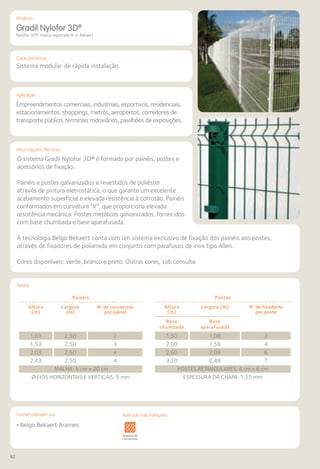 92
Comercializado por:			 Aplicado nas Soluções:
Características
Aplicação
Informações Técnicas
Produto
Gradil Nylofor 3D®
Nylofor 3D®: marca registrada N. V. Bekaert
Sistema modular de rápida instalação.
Empreendimentos comerciais, industriais, esportivos, residenciais,
estacionamentos, shoppings, metrôs, aeroportos, corredores de
transporte público, terminais rodoviários, pavilhões de exposições.
O sistema Gradil Nylofor 3D® é formado por painéis, postes e
acessórios de fixação.
Painéis e postes galvanizados e revestidos de poliéster
através de pintura eletrostática, o que garante um excelente
acabamento superficial e elevada resistência à corrosão. Painéis
conformados em curvatura “V”, que proporciona elevada
resistência mecânica. Postes metálicos galvanizados, fornecidos
com base chumbada e base aparafusada.
A tecnologia Belgo Bekaert conta com um sistema exclusivo de fixação dos painéis aos postes,
através de fixadores de poliamida em conjunto com parafusos de inox tipo Allen.
Cores disponíveis: verde, branco e preto. Outras cores, sob consulta.
Painéis
Altura
(m)
Largura
(m)
No
de curvaturas
por painel
1,03 2,50 2
1,53 2,50 3
2,03 2,50 4
2,43 2,50 4
MALHA: 5 cm x 20 cm
Ø FIOS HORIZONTAIS E VERTICAIS: 5 mm
Postes
Altura
(m)
Largura (m) No
de fixadores
por poste
Base
chumbada
Base
aparafusada
1,50 1,08 3
2,00 1,58 4
2,60 2,08 6
3,20 2,48 7
POSTES RETANGULARES: 4 cm x 6 cm
ESPESSURA DA CHAPA: 1,55 mm
• Belgo Bekaert Arames
Sistemas de
Cercamento
os
os
Lajes Arquitetura
de Interiores
Pisos Alvenaria Fachadas e
Fechamentos
Coberturas Acessibilidade
e Mobiliário
Urbano
Canteiros de
Obras e
Complementares
Tabela
Aplicado nas Soluções:
 
