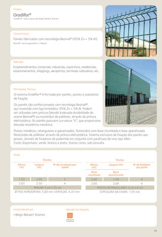 Comercializado por:	 Aplicado nas Soluções:
93
Características
Aplicação
Informações Técnicas
Produto
Tabela
Gradilfor®
Gradilfor®: marca registrada Belgo Bekaert Arames
Painéis fabricados com tecnologia Bezinal® (95% Zn + 5% Al).
Bezinal®: marca registrada N. V. Bekaert
Empreendimentos comerciais, industriais, esportivos, residenciais,
estacionamentos, shoppings, aeroportos, terminais rodoviários, etc.
O sistema Gradilfor® é formado por painéis, postes e acessórios
de fixação.
Os painéis são confeccionados com tecnologia Bezinal®:
aço revestido com liga bimetálica: 95% Zn + 5% Al. Podem
ser utilizados sem pintura (devido à elevada durabilidade do
arame Bezinal®) ou revestidos de poliéster, através de pintura
eletrostática. Os painéis possuem curvatura “V”, que proporciona
elevada resistência mecânica.
Postes metálicos, retangulares e galvanizados, fornecidos com base chumbada e base aparafusada.
Revestidos de poliéster através de pintura eletrostática. Sistema exclusivo de fixação dos painéis aos
postes, através de fixadores de poliamida em conjunto com parafusos de inox tipo Allen.
Cores disponíveis: verde, branco e preto. Outras cores, sob consulta.
Painéis
Altura
(m)
Largura
(m)
No
de curvaturas por
painel
1,53 2,50 3
2,03 2,50 4
MALHA: 5 cm x 25 cm
Ø FIOS HORIZONTAIS: 5,00 mm; VERTICAIS: 4,35 mm
Postes
Altura
(m)
Largura (m) No
de fixadores
por poste
Base
chumbada
Base
aparafusada
2,00 1,58 4
2,60 2,08 6
POSTES RETANGULARES: 4 cm x 6 cm
ESPESSURA DA CHAPA: 1,55 mm
• Belgo Bekaert Arames
Sistemas de
Cercamento
vimentos
doviários
Lajes Arquitetura
de Interiores
Pisos Alvenaria Fachadas e
Fechamentos
Coberturas Acessibilidade
e Mobiliário
Urbano
Canteiros de
Obras e
Complementares
Aplicado nas Soluções:
 