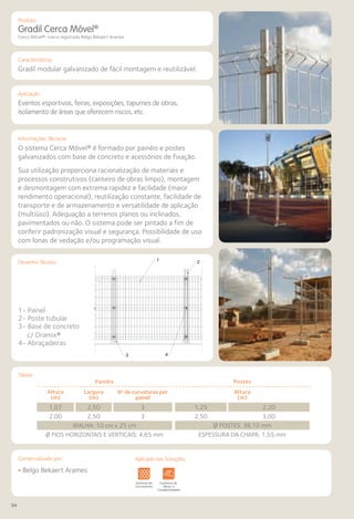 94
Comercializado por:			 Aplicado nas Soluções:
Características
Aplicação
Informações Técnicas
Desenho Técnico
Tabela
Gradil Cerca Móvel®
Cerca Móvel®: marca registrada Belgo Bekaert Arames
Gradil modular galvanizado de fácil montagem e reutilizável.
Eventos esportivos, feiras, exposições, tapumes de obras,
isolamento de áreas que oferecem riscos, etc.
O sistema Cerca Móvel® é formado por painéis e postes
galvanizados com base de concreto e acessórios de fixação.
Sua utilização proporciona racionalização de materiais e
processos construtivos (canteiro de obras limpo), montagem
e desmontagem com extrema rapidez e facilidade (maior
rendimento operacional), reutilização constante, facilidade de
transporte e de armazenamento e versatilidade de aplicação
(multiúso). Adequação a terrenos planos ou inclinados,
pavimentados ou não. O sistema pode ser pintado a fim de
conferir padronização visual e segurança. Possibilidade de uso
com lonas de vedação e/ou programação visual.
1- Painel
2- Poste tubular
3- Base de concreto
c/ Dramix®
4- Abraçadeiras
Painéis
Altura
(m)
Largura
(m)
No
de curvaturas por
painel
1,07 2,50 3
2,00 2,50 3
MALHA: 10 cm x 25 cm
Ø FIOS HORIZONTAIS E VERTICAIS: 4,65 mm
Postes
Altura
(m)
1,25 2,20
2,50 3,00
Ø POSTES: 38,10 mm
ESPESSURA DA CHAPA: 1,55 mm
Sistemas de
Cercamento
os
os
Lajes Arquitetura
de Interiores
Pisos Alvenaria Fachadas e
Fechamentos
Coberturas Acessibilidade
e Mobiliário
Urbano
Canteiros de
Obras e
Complementares
Sistemas de
Cercamento
Arquitetura
de Interiores
Alvenaria Fachadas e
Fechamentos
Coberturas Acessibilidade
e Mobiliário
Urbano
Canteiros de
Obras e
Complementares
• Belgo Bekaert Arames
3 4
1 2
1- Painel 2- Poste Tubular 3- Base de concreto c/ dramix 4- Abraçadeiras
Produto
Aplicado nas Soluções:
 
