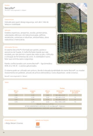 96
Comercializado por:			 Aplicado nas Soluções:
Características
Aplicação
Informações Técnicas
Produto
Tabela
Securifor®
Securifor®: marca registrada N. V. Bekaert
Indicado para quem deseja segurança, sem abrir mão de
beleza e visibilidade.
Estádios esportivos, aeroportos, escolas, penitenciárias,
subestações elétricas e de telecomunicação, edifícios
residenciais, comerciais e industriais, almoxarifados, obras
rodoviárias e metroviárias.
O sistema Securifor® é formado por painéis, postes e
acessórios de fixação. A malha fechada impede que seja
escalado, por não permitir o apoio das mãos ou pés, e dificulta
a utilização de ferramentas de corte. A visibilidade é outro
fator que contribui para a segurança.
Painéis confeccionados com arame Bezinal® – liga bimetálica
95% Zn e 5% Al – e postes galvanizados.
O sistema pode ser utilizado sem pintura, devido à elevada durabilidade do arame Bezinal®, ou receber
revestimento em poliéster, através de pintura eletrostática. Cores disponíveis: verde e branco.
Bezinal®: marca registrada N. V. Bekaert
Sistemas de
Cercamento
os
os
Lajes Arquitetura
de Interiores
Pisos Alvenaria Fachadas e
Fechamentos
Coberturas Acessibilidade
e Mobiliário
Urbano
Canteiros de
Obras e
Complementares
• Belgo Bekaert Arames
Aplicado nas Soluções:
Painéis
Altura
(m)
Largura
(m)
2,00 2,29
2,50 2,29
3,00 2,29
3,50 2,29
Postes
Altura
(m)
Dimensões
(mm)
No
de fixadores
por poste
2,60 60 x 80 x 2,25 7
3,20 60 x 80 x 2,25 8
3,70 60 x 80 x 2,65 9
4,30 60 x 100 x 2,65 10
MALHA: 7,62 cm x 1,27 cm
MALHA: 7,62 cm x 1,27 cm
Ø FIOS HORIZONTAIS E VERTICAIS: 4,35 mm (Bezinal® • Poliéster)
Ø FIOS HORIZONTAIS E VERTICAIS: 4,00 mm (Bezinal®)
 