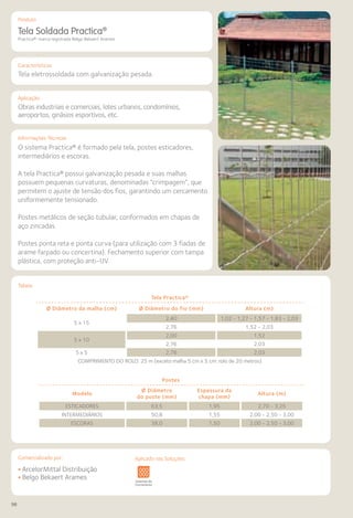98
Comercializado por:			 Aplicado nas Soluções:
Características
Aplicação
Informações Técnicas
Produto
Tabela
Tela Soldada Practica®
Practica®: marca registrada Belgo Bekaert Arames
Tela eletrossoldada com galvanização pesada.
Obras industriais e comerciais, lotes urbanos, condomínios,
aeroportos, ginásios esportivos, etc.
O sistema Practica® é formado pela tela, postes esticadores,
intermediários e escoras.
A tela Practica® possui galvanização pesada e suas malhas
possuem pequenas curvaturas, denominadas “crimpagem”, que
permitem o ajuste de tensão dos fios, garantindo um cercamento
uniformemente tensionado.
Postes metálicos de seção tubular, conformados em chapas de
aço zincadas.
Postes ponta reta e ponta curva (para utilização com 3 fiadas de
arame farpado ou concertina). Fechamento superior com tampa
plástica, com proteção anti-UV.
Tela Practica®
Ø Diâmetro da malha (cm) Ø Diâmetro do fio (mm) Altura (m)
5 x 15
2,40 1,02 - 1,27 - 1,57 - 1,83 - 2,03
2,76 1,52 - 2,03
5 x 10
2,00 1,52
2,76 2,03
5 x 5 2,76 2,03
COMPRIMENTO DO ROLO: 25 m (exceto malha 5 cm x 5 cm: rolo de 20 metros)
Postes
Modelo
Ø Diâmetro
do poste (mm)
Espessura da
chapa (mm)
Altura (m)
ESTICADORES 63,5 1,95 2,70 - 3,25
INTERMEDIÁRIOS 50,8 1,55 2,00 - 2,50 - 3,00
ESCORAS 38,0 1,50 2,00 - 2,50 - 3,00
Sistemas de
Cercamento
os
os
Lajes Arquitetura
de Interiores
Pisos Alvenaria Fachadas e
Fechamentos
Coberturas Acessibilidade
e Mobiliário
Urbano
Canteiros de
Obras e
Complementares
• ArcelorMittal Distribuição
• Belgo Bekaert Arames
Aplicado nas Soluções:
 