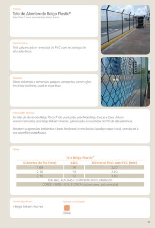 Comercializado por:	 Aplicado nas Soluções:
99
Características
Aplicação
Informações Técnicas
Produto
Tabela
Tela de Alambrado Belgo Plastic®
Belgo Plastic®: marca registrada Belgo Bekaert Arames
Tela galvanizada e revestida de PVC com tecnologia de
alta aderência.
Obras industriais e comerciais, parques, aeroportos, construções
em áreas litorâneas, quadras esportivas.
As telas de alambrado Belgo Plastic® são produzidas pela Rede Belgo Cercas e Cia e utilizam
arames fabricados pela Belgo Bekaert Arames, galvanizados e revestidos de PVC de alta aderência.
Resistem a agressões ambientais (áreas litorâneas) e mecânicas (quadras esportivas), sem danos à
sua superfície plastificada.
Tela Belgo Plastic®
Diâmetro do fio (mm) BWG Diâmetro final com PVC (mm)
1,65 16 2,30
2,10 14 2,80
2,76 12 3,80
MALHAS, ALTURAS E COMPRIMENTOS VARIADOS
CORES: VERDE, AZUL E CINZA (outras cores, sob consulta)
Sistemas de
Cercamento
vimentos
doviários
Lajes Arquitetura
de Interiores
Pisos Alvenaria Fachadas e
Fechamentos
Coberturas Acessibilidade
e Mobiliário
Urbano
Canteiros de
Obras e
Complementares
• Belgo Bekaert Arames
Aplicado nas Soluções:
 