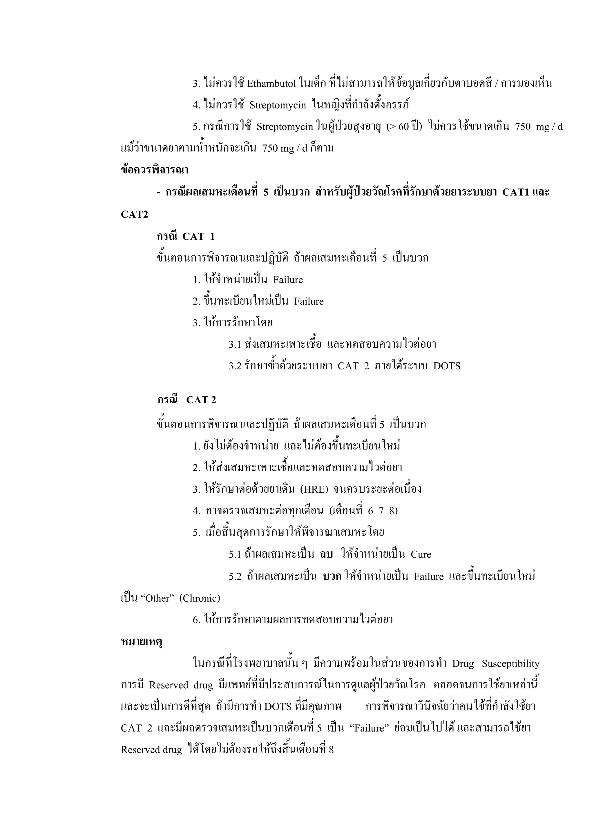 3. ไมควรใช Ethambutol ในเด็ก ที่ไมสามารถใหขอมูลเกี่ยวกับตาบอดสี / การมองเห็น
4. ไมควรใช Streptomycin ในหญิงที่กําลังตั้งครรภ
5. กรณีการใช Streptomycin ในผูปวยสูงอายุ (> 60 ป) ไมควรใชขนาดเกิน 750 mg / d
แมวาขนาดยาตามน้ําหนักจะเกิน 750 mg / d ก็ตาม
ขอควรพิจารณา
- กรณีผลเสมหะเดือนที่ 5 เปนบวก สําหรับผูปวยวัณโรคที่รักษาดวยยาระบบยา CAT1 และ
CAT2
กรณี CAT 1
ขั้นตอนการพิจารณาและปฏิบัติ ถาผลเสมหะเดือนที่ 5 เปนบวก
1. ใหจําหนายเปน Failure
2. ขึ้นทะเบียนใหมเปน Failure
3. ใหการรักษาโดย
3.1 สงเสมหะเพาะเชื้อ และทดสอบความไวตอยา
3.2 รักษาซ้ําดวยระบบยา CAT 2 ภายใตระบบ DOTS
กรณี CAT 2
ขั้นตอนการพิจารณาและปฏิบัติ ถาผลเสมหะเดือนที่ 5 เปนบวก
1. ยังไมตองจําหนาย และไมตองขึ้นทะเบียนใหม
2. ใหสงเสมหะเพาะเชื้อและทดสอบความไวตอยา
3. ใหรักษาตอดวยยาเดิม (HRE) จนครบระยะตอเนื่อง
4. อาจตรวจเสมหะตอทุกเดือน (เดือนที่ 6 7 8)
5. เมื่อสิ้นสุดการรักษาใหพิจารณาเสมหะโดย
5.1 ถาผลเสมหะเปน ลบ ใหจําหนายเปน Cure
5.2 ถาผลเสมหะเปน บวก ใหจําหนายเปน Failure และขึ้นทะเบียนใหม
เปน “Other” (Chronic)
6. ใหการรักษาตามผลการทดสอบความไวตอยา
หมายเหตุ
ในกรณีที่โรงพยาบาลนั้น ๆ มีความพรอมในสวนของการทํา Drug Susceptibility
การมี Reserved drug มีแพทยที่มีประสบการณในการดูแลผูปวยวัณโรค ตลอดจนการใชยาเหลานี้
และจะเปนการดีที่สุด ถามีการทํา DOTS ที่มีคุณภาพ การพิจารณาวินิจฉัยวาคนไขที่กําลังใชยา
CAT 2 และมีผลตรวจเสมหะเปนบวกเดือนที่ 5 เปน “Failure” ยอมเปนไปได และสามารถใชยา
Reserved drug ไดโดยไมตองรอใหถึงสิ้นเดือนที่ 8
 