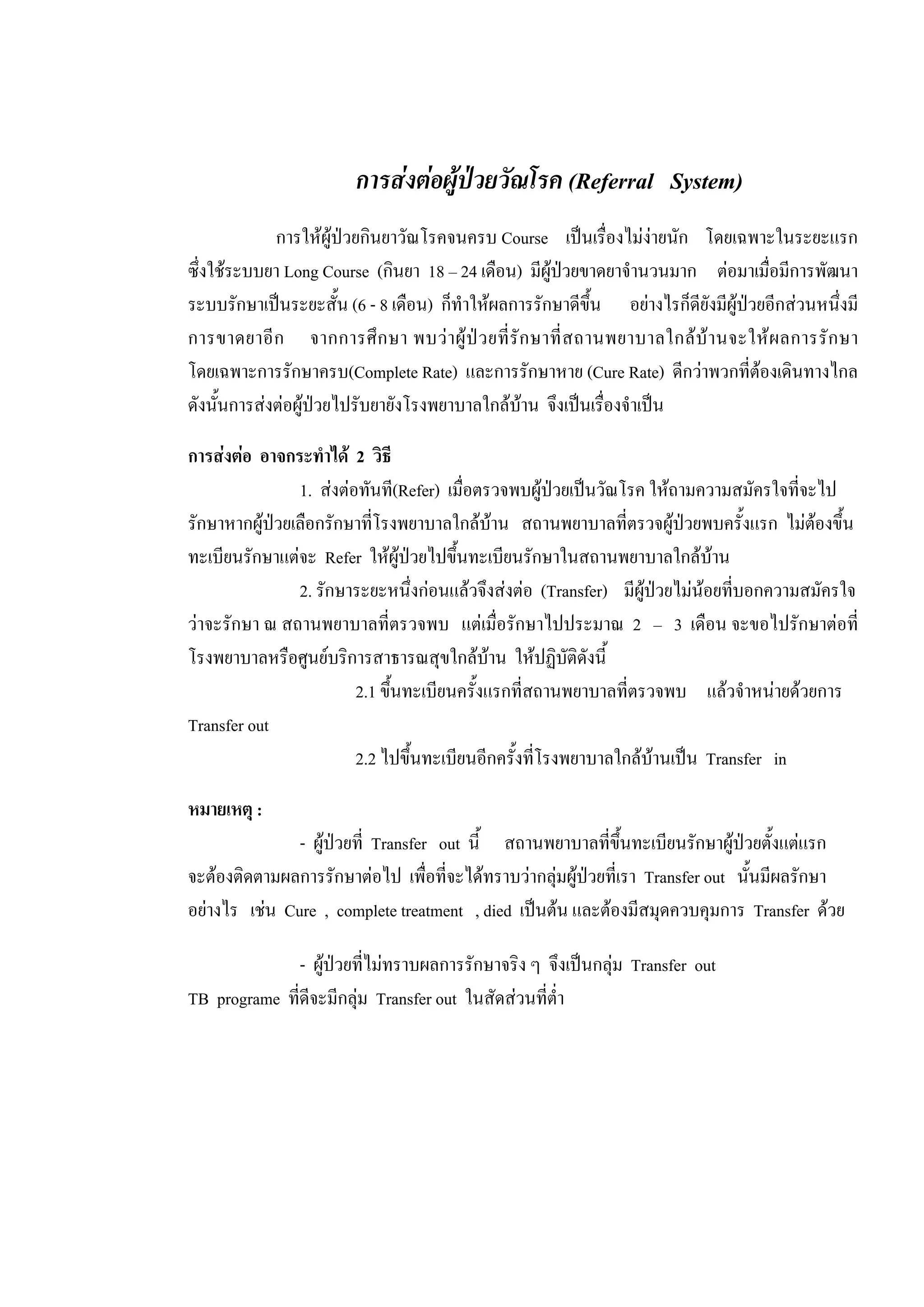การสงตอผูปวยวัณโรค (Referral System)
การใหผูปวยกินยาวัณโรคจนครบ Course เปนเรื่องไมงายนัก โดยเฉพาะในระยะแรก
ซึ่งใชระบบยา Long Course (กินยา 18 – 24 เดือน) มีผูปวยขาดยาจํานวนมาก ตอมาเมื่อมีการพัฒนา
ระบบรักษาเปนระยะสั้น (6 - 8 เดือน) ก็ทําใหผลการรักษาดีขึ้น อยางไรก็ดียังมีผูปวยอีกสวนหนึ่งมี
การขาดยาอีก จากการศึกษา พบวาผูปวยที่รักษาที่สถานพยาบาลใกลบานจะใหผลการรักษา
โดยเฉพาะการรักษาครบ(Complete Rate) และการรักษาหาย (Cure Rate) ดีกวาพวกที่ตองเดินทางไกล
ดังนั้นการสงตอผูปวยไปรับยายังโรงพยาบาลใกลบาน จึงเปนเรื่องจําเปน
การสงตอ อาจกระทําได 2 วิธี
1. สงตอทันที(Refer) เมื่อตรวจพบผูปวยเปนวัณโรค ใหถามความสมัครใจที่จะไป
รักษาหากผูปวยเลือกรักษาที่โรงพยาบาลใกลบาน สถานพยาบาลที่ตรวจผูปวยพบครั้งแรก ไมตองขึ้น
ทะเบียนรักษาแตจะ Refer ใหผูปวยไปขึ้นทะเบียนรักษาในสถานพยาบาลใกลบาน
2. รักษาระยะหนึ่งกอนแลวจึงสงตอ (Transfer) มีผูปวยไมนอยที่บอกความสมัครใจ
วาจะรักษา ณ สถานพยาบาลที่ตรวจพบ แตเมื่อรักษาไปประมาณ 2 – 3 เดือน จะขอไปรักษาตอที่
โรงพยาบาลหรือศูนยบริการสาธารณสุขใกลบาน ใหปฏิบัติดังนี้
2.1 ขึ้นทะเบียนครั้งแรกที่สถานพยาบาลที่ตรวจพบ แลวจําหนายดวยการ
Transfer out
2.2 ไปขึ้นทะเบียนอีกครั้งที่โรงพยาบาลใกลบานเปน Transfer in
หมายเหตุ :
- ผูปวยที่ Transfer out นี้ สถานพยาบาลที่ขึ้นทะเบียนรักษาผูปวยตั้งแตแรก
จะตองติดตามผลการรักษาตอไป เพื่อที่จะไดทราบวากลุมผูปวยที่เรา Transfer out นั้นมีผลรักษา
อยางไร เชน Cure , complete treatment , died เปนตน และตองมีสมุดควบคุมการ Transfer ดวย
- ผูปวยที่ไมทราบผลการรักษาจริง ๆ จึงเปนกลุม Transfer out
TB programe ที่ดีจะมีกลุม Transfer out ในสัดสวนที่ต่ํา
 