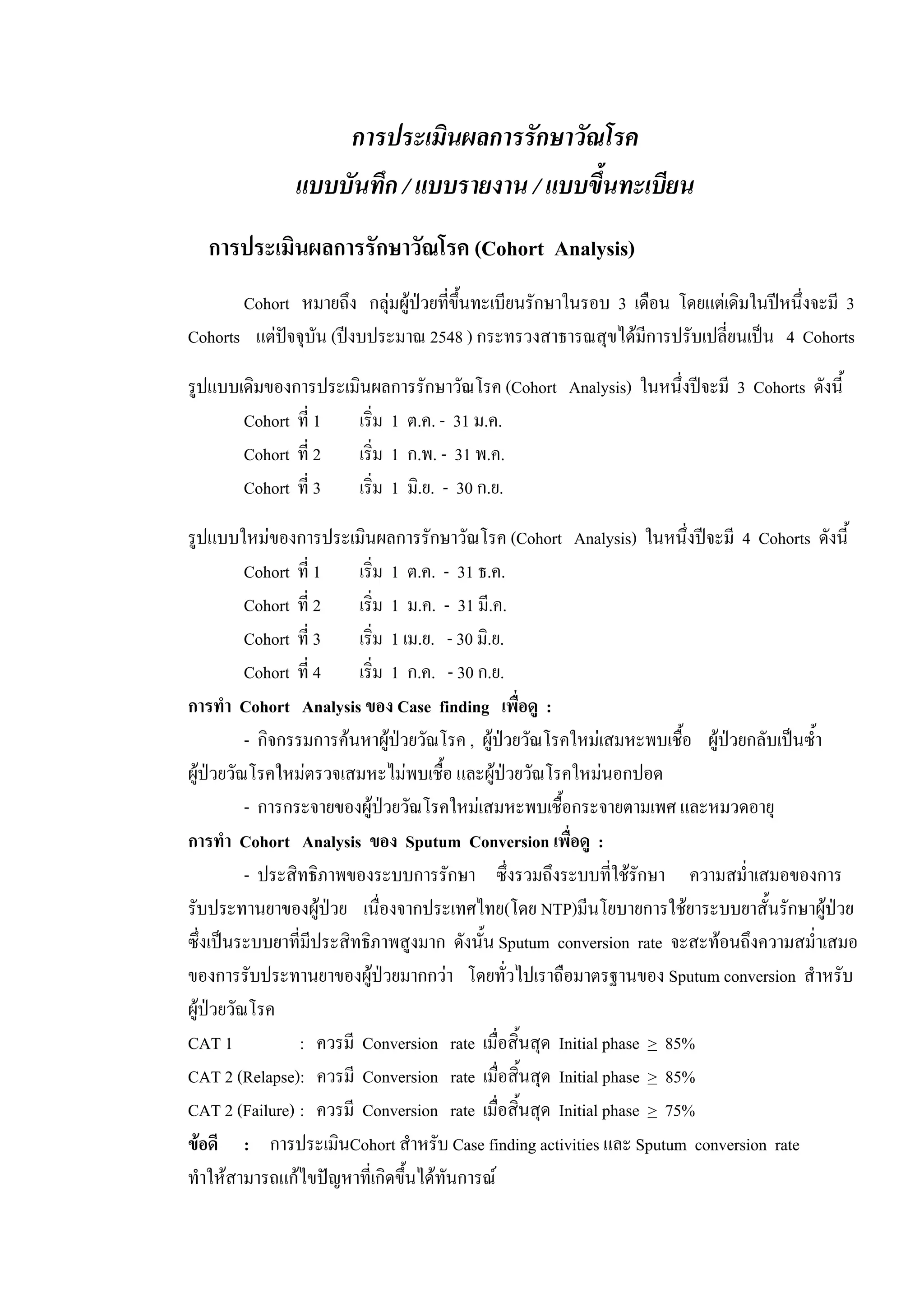 การประเมินผลการรักษาวัณโรค
แบบบันทึก / แบบรายงาน / แบบขึ้นทะเบียน
การประเมินผลการรักษาวัณโรค (Cohort Analysis)
Cohort หมายถึง กลุมผูปวยที่ขึ้นทะเบียนรักษาในรอบ 3 เดือน โดยแตเดิมในปหนึ่งจะมี 3
Cohorts แตปจจุบัน (ปงบประมาณ 2548 ) กระทรวงสาธารณสุขไดมีการปรับเปลี่ยนเปน 4 Cohorts
รูปแบบเดิมของการประเมินผลการรักษาวัณโรค (Cohort Analysis) ในหนึ่งปจะมี 3 Cohorts ดังนี้
Cohort ที่ 1 เริ่ม 1 ต.ค. - 31 ม.ค.
Cohort ที่ 2 เริ่ม 1 ก.พ. - 31 พ.ค.
Cohort ที่ 3 เริ่ม 1 มิ.ย. - 30 ก.ย.
รูปแบบใหมของการประเมินผลการรักษาวัณโรค (Cohort Analysis) ในหนึ่งปจะมี 4 Cohorts ดังนี้
Cohort ที่ 1 เริ่ม 1 ต.ค. - 31 ธ.ค.
Cohort ที่ 2 เริ่ม 1 ม.ค. - 31 มี.ค.
Cohort ที่ 3 เริ่ม 1 เม.ย. - 30 มิ.ย.
Cohort ที่ 4 เริ่ม 1 ก.ค. - 30 ก.ย.
การทํา Cohort Analysis ของ Case finding เพื่อดู :
- กิจกรรมการคนหาผูปวยวัณโรค , ผูปวยวัณโรคใหมเสมหะพบเชื้อ ผูปวยกลับเปนซ้ํา
ผูปวยวัณโรคใหมตรวจเสมหะไมพบเชื้อ และผูปวยวัณโรคใหมนอกปอด
- การกระจายของผูปวยวัณโรคใหมเสมหะพบเชื้อกระจายตามเพศ และหมวดอายุ
การทํา Cohort Analysis ของ Sputum Conversion เพื่อดู :
- ประสิทธิภาพของระบบการรักษา ซึ่งรวมถึงระบบที่ใชรักษา ความสม่ําเสมอของการ
รับประทานยาของผูปวย เนื่องจากประเทศไทย(โดย NTP)มีนโยบายการใชยาระบบยาสั้นรักษาผูปวย
ซึ่งเปนระบบยาที่มีประสิทธิภาพสูงมาก ดังนั้น Sputum conversion rate จะสะทอนถึงความสม่ําเสมอ
ของการรับประทานยาของผูปวยมากกวา โดยทั่วไปเราถือมาตรฐานของ Sputum conversion สําหรับ
ผูปวยวัณโรค
CAT 1 : ควรมี Conversion rate เมื่อสิ้นสุด Initial phase > 85%
CAT 2 (Relapse): ควรมี Conversion rate เมื่อสิ้นสุด Initial phase > 85%
CAT 2 (Failure) : ควรมี Conversion rate เมื่อสิ้นสุด Initial phase > 75%
ขอดี : การประเมินCohort สําหรับ Case finding activities และ Sputum conversion rate
ทําใหสามารถแกไขปญหาที่เกิดขึ้นไดทันการณ
 