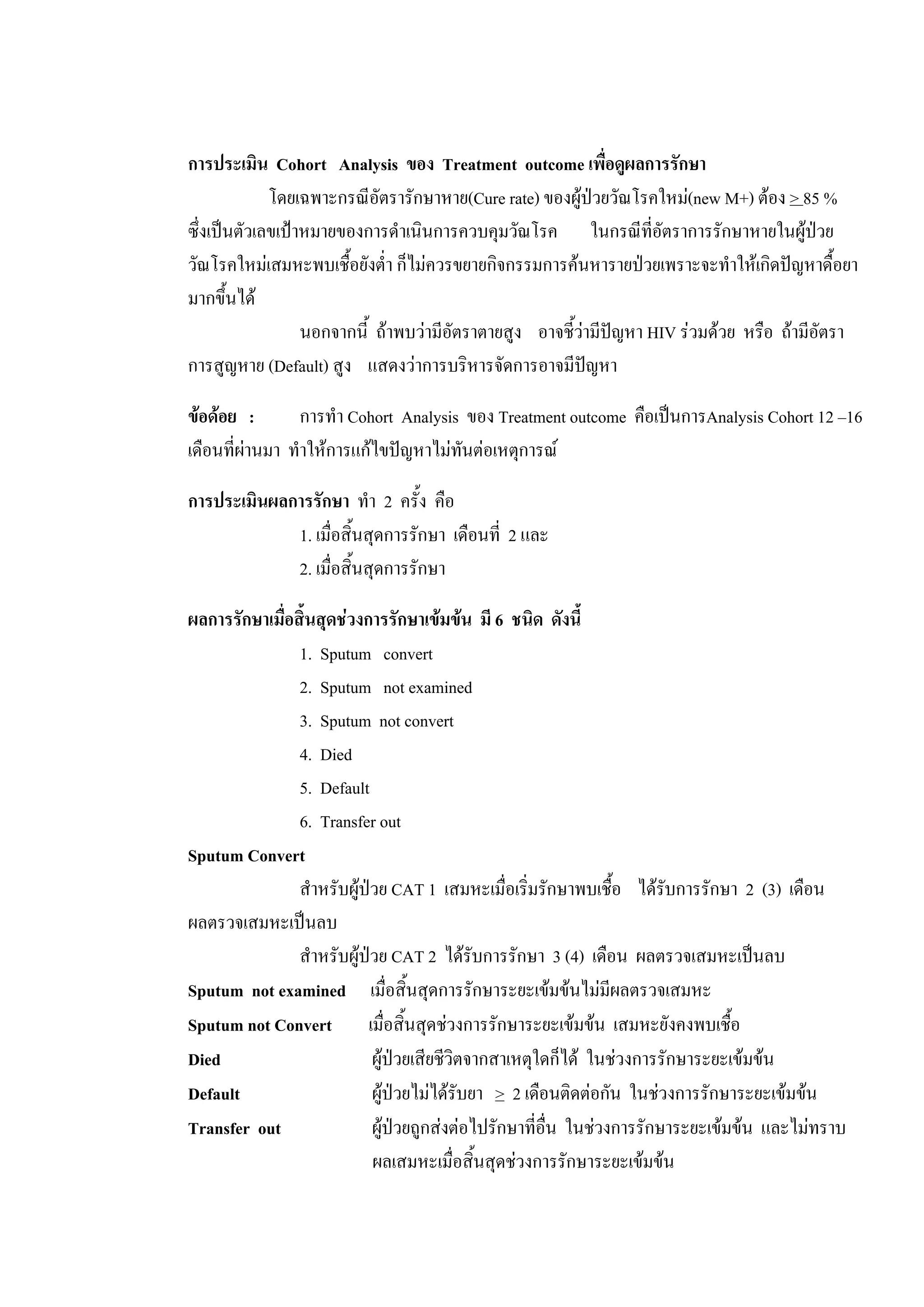 การประเมิน Cohort Analysis ของ Treatment outcome เพื่อดูผลการรักษา
โดยเฉพาะกรณีอัตรารักษาหาย(Cure rate) ของผูปวยวัณโรคใหม(new M+) ตอง > 85 %
ซึ่งเปนตัวเลขเปาหมายของการดําเนินการควบคุมวัณโรค ในกรณีที่อัตราการรักษาหายในผูปวย
วัณโรคใหมเสมหะพบเชื้อยังต่ํา ก็ไมควรขยายกิจกรรมการคนหารายปวยเพราะจะทําใหเกิดปญหาดื้อยา
มากขึ้นได
นอกจากนี้ ถาพบวามีอัตราตายสูง อาจชี้วามีปญหา HIV รวมดวย หรือ ถามีอัตรา
การสูญหาย (Default) สูง แสดงวาการบริหารจัดการอาจมีปญหา
ขอดอย : การทํา Cohort Analysis ของ Treatment outcome คือเปนการAnalysis Cohort 12 –16
เดือนที่ผานมา ทําใหการแกไขปญหาไมทันตอเหตุการณ
การประเมินผลการรักษา ทํา 2 ครั้ง คือ
1. เมื่อสิ้นสุดการรักษา เดือนที่ 2 และ
2. เมื่อสิ้นสุดการรักษา
ผลการรักษาเมื่อสิ้นสุดชวงการรักษาเขมขน มี 6 ชนิด ดังนี้
1. Sputum convert
2. Sputum not examined
3. Sputum not convert
4. Died
5. Default
6. Transfer out
Sputum Convert
สําหรับผูปวย CAT 1 เสมหะเมื่อเริ่มรักษาพบเชื้อ ไดรับการรักษา 2 (3) เดือน
ผลตรวจเสมหะเปนลบ
สําหรับผูปวย CAT 2 ไดรับการรักษา 3 (4) เดือน ผลตรวจเสมหะเปนลบ
Sputum not examined เมื่อสิ้นสุดการรักษาระยะเขมขนไมมีผลตรวจเสมหะ
Sputum not Convert เมื่อสิ้นสุดชวงการรักษาระยะเขมขน เสมหะยังคงพบเชื้อ
Died ผูปวยเสียชีวิตจากสาเหตุใดก็ได ในชวงการรักษาระยะเขมขน
Default ผูปวยไมไดรับยา > 2 เดือนติดตอกัน ในชวงการรักษาระยะเขมขน
Transfer out ผูปวยถูกสงตอไปรักษาที่อื่น ในชวงการรักษาระยะเขมขน และไมทราบ
ผลเสมหะเมื่อสิ้นสุดชวงการรักษาระยะเขมขน
 