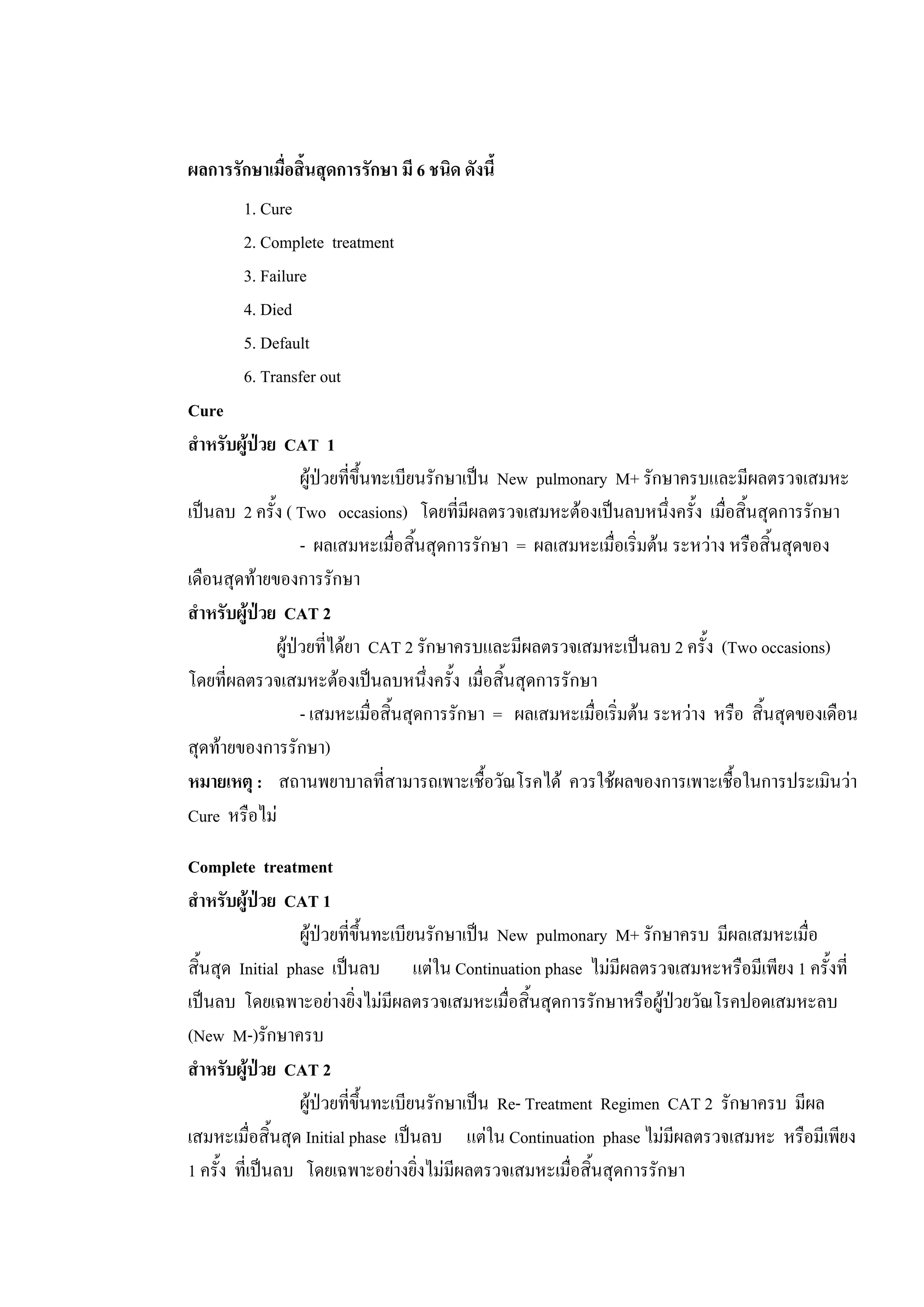 ผลการรักษาเมื่อสิ้นสุดการรักษา มี 6 ชนิด ดังนี้
1. Cure
2. Complete treatment
3. Failure
4. Died
5. Default
6. Transfer out
Cure
สําหรับผูปวย CAT 1
ผูปวยที่ขึ้นทะเบียนรักษาเปน New pulmonary M+ รักษาครบและมีผลตรวจเสมหะ
เปนลบ 2 ครั้ง ( Two occasions) โดยที่มีผลตรวจเสมหะตองเปนลบหนึ่งครั้ง เมื่อสิ้นสุดการรักษา
- ผลเสมหะเมื่อสิ้นสุดการรักษา = ผลเสมหะเมื่อเริ่มตน ระหวาง หรือสิ้นสุดของ
เดือนสุดทายของการรักษา
สําหรับผูปวย CAT 2
ผูปวยที่ไดยา CAT 2 รักษาครบและมีผลตรวจเสมหะเปนลบ 2 ครั้ง (Two occasions)
โดยที่ผลตรวจเสมหะตองเปนลบหนึ่งครั้ง เมื่อสิ้นสุดการรักษา
- เสมหะเมื่อสิ้นสุดการรักษา = ผลเสมหะเมื่อเริ่มตน ระหวาง หรือ สิ้นสุดของเดือน
สุดทายของการรักษา)
หมายเหตุ : สถานพยาบาลที่สามารถเพาะเชื้อวัณโรคได ควรใชผลของการเพาะเชื้อในการประเมินวา
Cure หรือไม
Complete treatment
สําหรับผูปวย CAT 1
ผูปวยที่ขึ้นทะเบียนรักษาเปน New pulmonary M+ รักษาครบ มีผลเสมหะเมื่อ
สิ้นสุด Initial phase เปนลบ แตใน Continuation phase ไมมีผลตรวจเสมหะหรือมีเพียง 1 ครั้งที่
เปนลบ โดยเฉพาะอยางยิ่งไมมีผลตรวจเสมหะเมื่อสิ้นสุดการรักษาหรือผูปวยวัณโรคปอดเสมหะลบ
(New M-)รักษาครบ
สําหรับผูปวย CAT 2
ผูปวยที่ขึ้นทะเบียนรักษาเปน Re- Treatment Regimen CAT 2 รักษาครบ มีผล
เสมหะเมื่อสิ้นสุด Initial phase เปนลบ แตใน Continuation phase ไมมีผลตรวจเสมหะ หรือมีเพียง
1 ครั้ง ที่เปนลบ โดยเฉพาะอยางยิ่งไมมีผลตรวจเสมหะเมื่อสิ้นสุดการรักษา
 