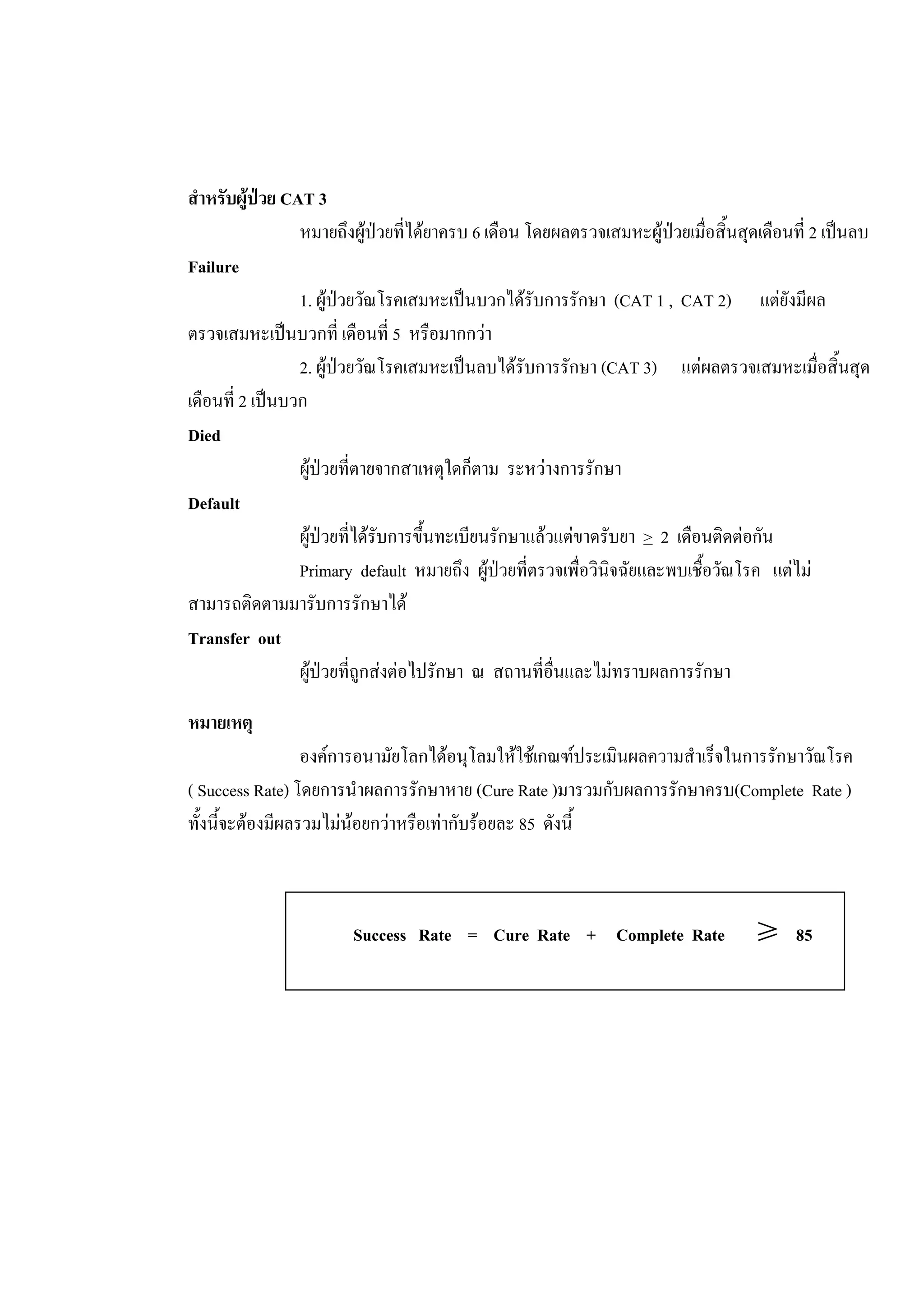สําหรับผูปวย CAT 3
หมายถึงผูปวยที่ไดยาครบ 6 เดือน โดยผลตรวจเสมหะผูปวยเมื่อสิ้นสุดเดือนที่ 2 เปนลบ
Failure
1. ผูปวยวัณโรคเสมหะเปนบวกไดรับการรักษา (CAT 1 , CAT 2) แตยังมีผล
ตรวจเสมหะเปนบวกที่ เดือนที่ 5 หรือมากกวา
2. ผูปวยวัณโรคเสมหะเปนลบไดรับการรักษา (CAT 3) แตผลตรวจเสมหะเมื่อสิ้นสุด
เดือนที่ 2 เปนบวก
Died
ผูปวยที่ตายจากสาเหตุใดก็ตาม ระหวางการรักษา
Default
ผูปวยที่ไดรับการขึ้นทะเบียนรักษาแลวแตขาดรับยา > 2 เดือนติดตอกัน
Primary default หมายถึง ผูปวยที่ตรวจเพื่อวินิจฉัยและพบเชื้อวัณโรค แตไม
สามารถติดตามมารับการรักษาได
Transfer out
ผูปวยที่ถูกสงตอไปรักษา ณ สถานที่อื่นและไมทราบผลการรักษา
หมายเหตุ
องคการอนามัยโลกไดอนุโลมใหใชเกณฑประเมินผลความสําเร็จในการรักษาวัณโรค
( Success Rate) โดยการนําผลการรักษาหาย (Cure Rate )มารวมกับผลการรักษาครบ(Complete Rate )
ทั้งนี้จะตองมีผลรวมไมนอยกวาหรือเทากับรอยละ 85 ดังนี้
Success Rate = Cure Rate + Complete Rate ≥ 85
 