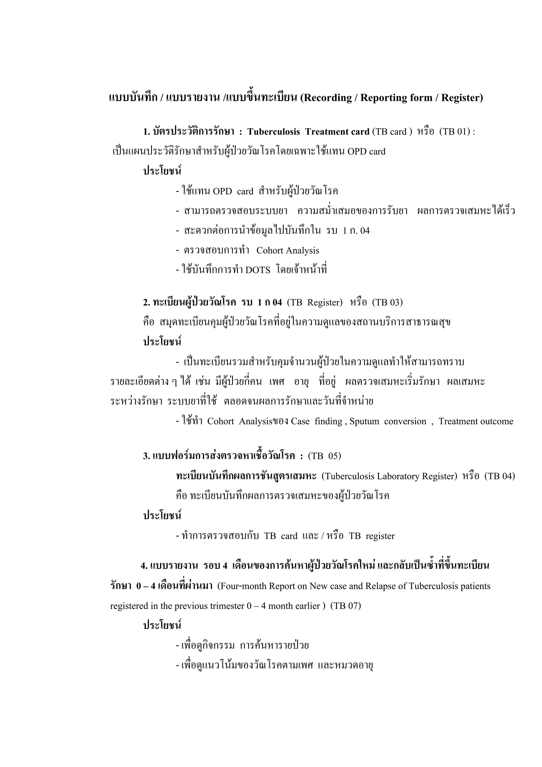แบบบันทึก / แบบรายงาน /แบบขึ้นทะเบียน (Recording / Reporting form / Register)
1. บัตรประวัติการรักษา : Tuberculosis Treatment card (TB card ) หรือ (TB 01) :
เปนแผนประวัติรักษาสําหรับผูปวยวัณโรคโดยเฉพาะใชแทน OPD card
ประโยชน
- ใชแทน OPD card สําหรับผูปวยวัณโรค
- สามารถตรวจสอบระบบยา ความสม่ําเสมอของการรับยา ผลการตรวจเสมหะไดเร็ว
- สะดวกตอการนําขอมูลไปบันทึกใน รบ 1 ก. 04
- ตรวจสอบการทํา Cohort Analysis
- ใชบันทึกการทํา DOTS โดยเจาหนาที่
2. ทะเบียนผูปวยวัณโรค รบ 1 ก 04 (TB Register) หรือ (TB 03)
คือ สมุดทะเบียนคุมผูปวยวัณโรคที่อยูในความดูแลของสถานบริการสาธารณสุข
ประโยชน
- เปนทะเบียนรวมสําหรับคุมจํานวนผูปวยในความดูแลทําใหสามารถทราบ
รายละเอียดตาง ๆ ได เชน มีผูปวยกี่คน เพศ อายุ ที่อยู ผลตรวจเสมหะเริ่มรักษา ผลเสมหะ
ระหวางรักษา ระบบยาที่ใช ตลอดจนผลการรักษาและวันที่จําหนาย
- ใชทํา Cohort Analysisของ Case finding , Sputum conversion , Treatment outcome
3. แบบฟอรมการสงตรวจหาเชื้อวัณโรค : (TB 05)
ทะเบียนบันทึกผลการชันสูตรเสมหะ (Tuberculosis Laboratory Register) หรือ (TB 04)
คือ ทะเบียนบันทึกผลการตรวจเสมหะของผูปวยวัณโรค
ประโยชน
- ทําการตรวจสอบกับ TB card และ / หรือ TB register
4. แบบรายงาน รอบ 4 เดือนของการคนหาผูปวยวัณโรคใหม และกลับเปนซ้ําที่ขึ้นทะเบียน
รักษา 0 – 4 เดือนที่ผานมา (Four-month Report on New case and Relapse of Tuberculosis patients
registered in the previous trimester 0 – 4 month earlier ) (TB 07)
ประโยชน
- เพื่อดูกิจกรรม การคนหารายปวย
- เพื่อดูแนวโนมของวัณโรคตามเพศ และหมวดอายุ
 