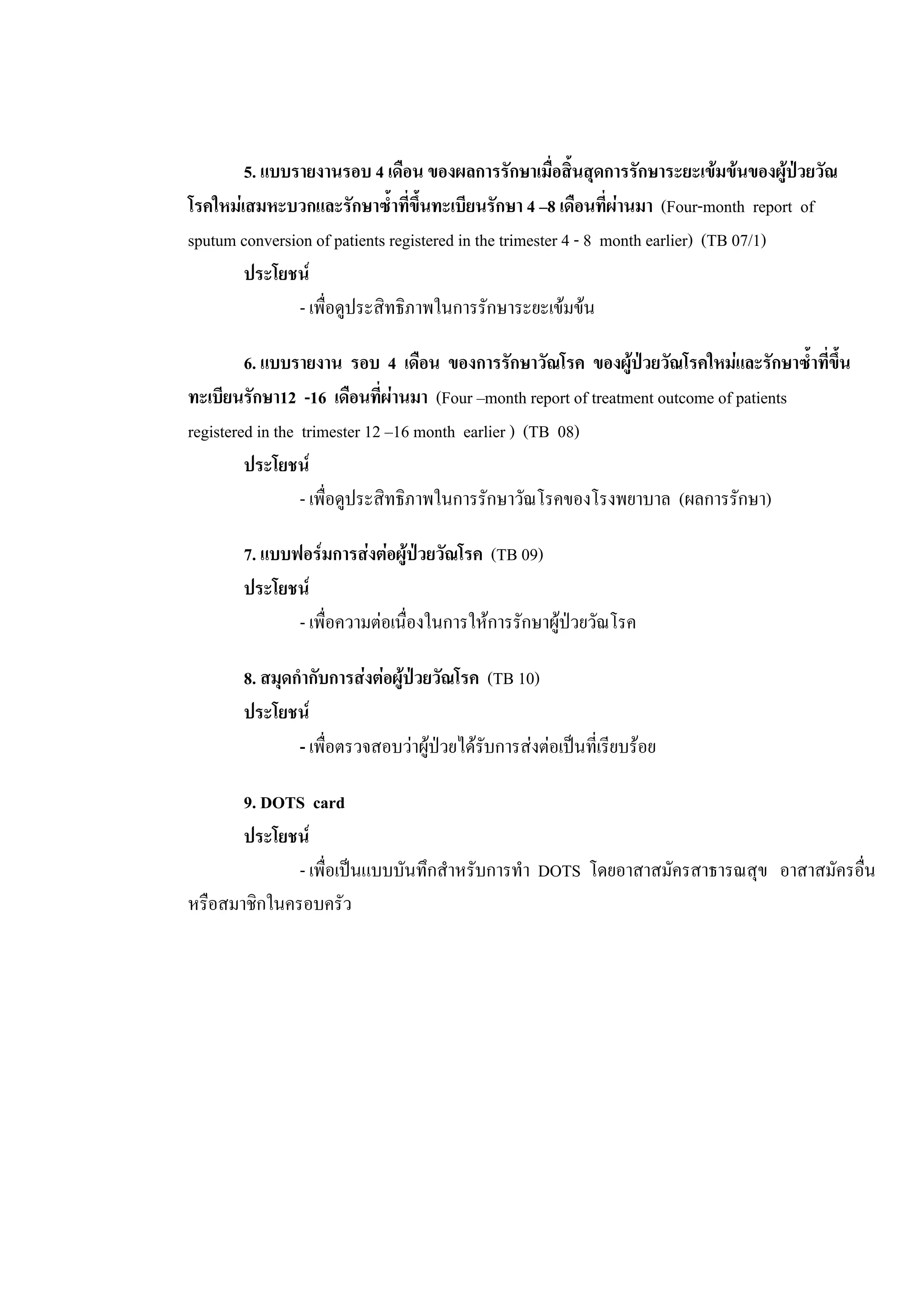 5. แบบรายงานรอบ 4 เดือน ของผลการรักษาเมื่อสิ้นสุดการรักษาระยะเขมขนของผูปวยวัณ
โรคใหมเสมหะบวกและรักษาซ้ําที่ขึ้นทะเบียนรักษา 4 –8 เดือนที่ผานมา (Four-month report of
sputum conversion of patients registered in the trimester 4 - 8 month earlier) (TB 07/1)
ประโยชน
- เพื่อดูประสิทธิภาพในการรักษาระยะเขมขน
6. แบบรายงาน รอบ 4 เดือน ของการรักษาวัณโรค ของผูปวยวัณโรคใหมและรักษาซ้ําที่ขึ้น
ทะเบียนรักษา12 -16 เดือนที่ผานมา (Four –month report of treatment outcome of patients
registered in the trimester 12 –16 month earlier ) (TB 08)
ประโยชน
- เพื่อดูประสิทธิภาพในการรักษาวัณโรคของโรงพยาบาล (ผลการรักษา)
7. แบบฟอรมการสงตอผูปวยวัณโรค (TB 09)
ประโยชน
- เพื่อความตอเนื่องในการใหการรักษาผูปวยวัณโรค
8. สมุดกํากับการสงตอผูปวยวัณโรค (TB 10)
ประโยชน
- เพื่อตรวจสอบวาผูปวยไดรับการสงตอเปนที่เรียบรอย
9. DOTS card
ประโยชน
- เพื่อเปนแบบบันทึกสําหรับการทํา DOTS โดยอาสาสมัครสาธารณสุข อาสาสมัครอื่น
หรือสมาชิกในครอบครัว
 