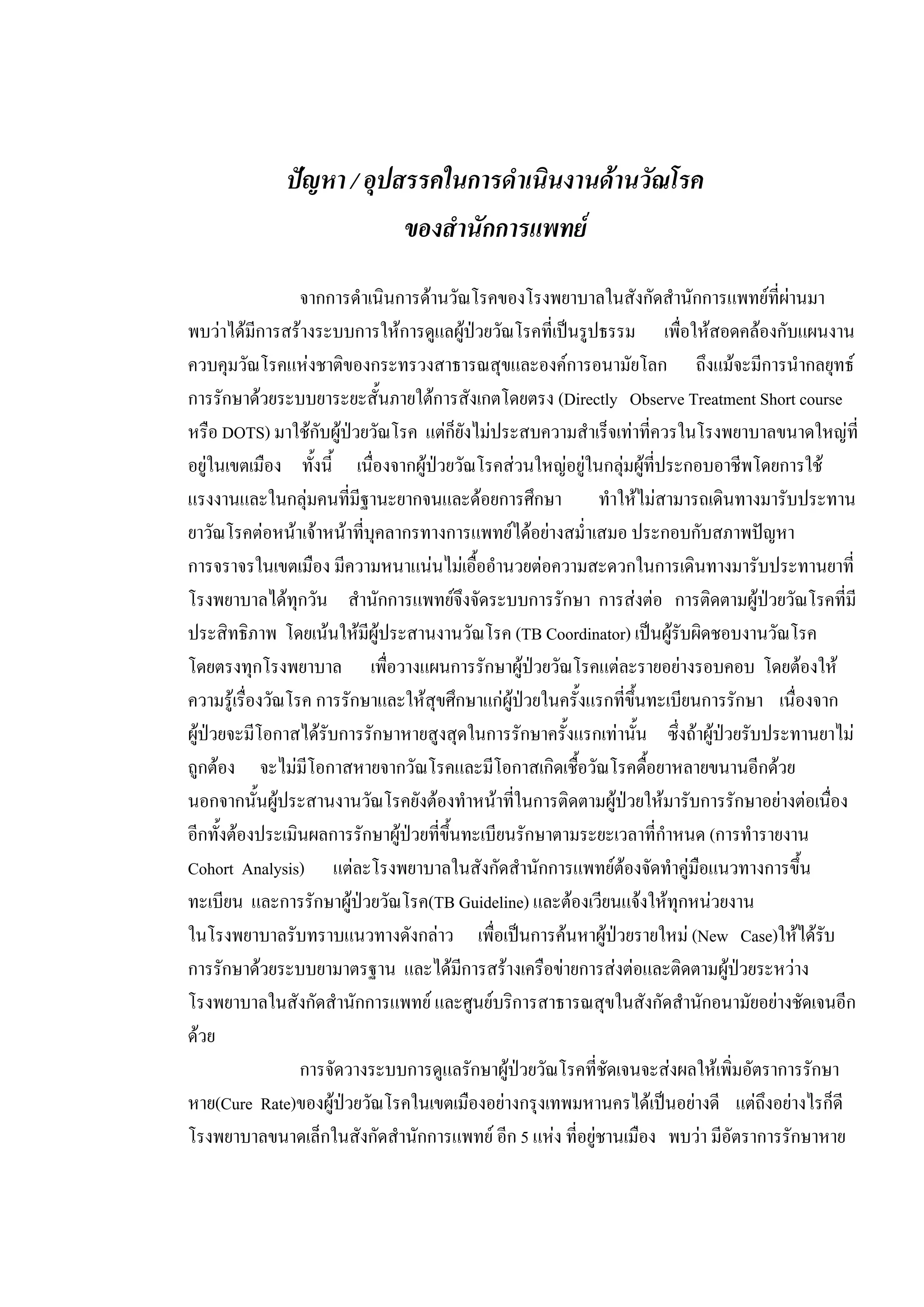ปญหา / อุปสรรคในการดําเนินงานดานวัณโรค
ของสํานักการแพทย
จากการดําเนินการดานวัณโรคของโรงพยาบาลในสังกัดสํานักการแพทยที่ผานมา
พบวาไดมีการสรางระบบการใหการดูแลผูปวยวัณโรคที่เปนรูปธรรม เพื่อใหสอดคลองกับแผนงาน
ควบคุมวัณโรคแหงชาติของกระทรวงสาธารณสุขและองคการอนามัยโลก ถึงแมจะมีการนํากลยุทธ
การรักษาดวยระบบยาระยะสั้นภายใตการสังเกตโดยตรง (Directly Observe Treatment Short course
หรือ DOTS) มาใชกับผูปวยวัณโรค แตก็ยังไมประสบความสําเร็จเทาที่ควรในโรงพยาบาลขนาดใหญที่
อยูในเขตเมือง ทั้งนี้ เนื่องจากผูปวยวัณโรคสวนใหญอยูในกลุมผูที่ประกอบอาชีพโดยการใช
แรงงานและในกลุมคนที่มีฐานะยากจนและดอยการศึกษา ทําใหไมสามารถเดินทางมารับประทาน
ยาวัณโรคตอหนาเจาหนาที่บุคลากรทางการแพทยไดอยางสม่ําเสมอ ประกอบกับสภาพปญหา
การจราจรในเขตเมือง มีความหนาแนนไมเอื้ออํานวยตอความสะดวกในการเดินทางมารับประทานยาที่
โรงพยาบาลไดทุกวัน สํานักการแพทยจึงจัดระบบการรักษา การสงตอ การติดตามผูปวยวัณโรคที่มี
ประสิทธิภาพ โดยเนนใหมีผูประสานงานวัณโรค (TB Coordinator) เปนผูรับผิดชอบงานวัณโรค
โดยตรงทุกโรงพยาบาล เพื่อวางแผนการรักษาผูปวยวัณโรคแตละรายอยางรอบคอบ โดยตองให
ความรูเรื่องวัณโรค การรักษาและใหสุขศึกษาแกผูปวยในครั้งแรกที่ขึ้นทะเบียนการรักษา เนื่องจาก
ผูปวยจะมีโอกาสไดรับการรักษาหายสูงสุดในการรักษาครั้งแรกเทานั้น ซึ่งถาผูปวยรับประทานยาไม
ถูกตอง จะไมมีโอกาสหายจากวัณโรคและมีโอกาสเกิดเชื้อวัณโรคดื้อยาหลายขนานอีกดวย
นอกจากนั้นผูประสานงานวัณโรคยังตองทําหนาที่ในการติดตามผูปวยใหมารับการรักษาอยางตอเนื่อง
อีกทั้งตองประเมินผลการรักษาผูปวยที่ขึ้นทะเบียนรักษาตามระยะเวลาที่กําหนด (การทํารายงาน
Cohort Analysis) แตละโรงพยาบาลในสังกัดสํานักการแพทยตองจัดทําคูมือแนวทางการขึ้น
ทะเบียน และการรักษาผูปวยวัณโรค(TB Guideline) และตองเวียนแจงใหทุกหนวยงาน
ในโรงพยาบาลรับทราบแนวทางดังกลาว เพื่อเปนการคนหาผูปวยรายใหม (New Case)ใหไดรับ
การรักษาดวยระบบยามาตรฐาน และไดมีการสรางเครือขายการสงตอและติดตามผูปวยระหวาง
โรงพยาบาลในสังกัดสํานักการแพทย และศูนยบริการสาธารณสุขในสังกัดสํานักอนามัยอยางชัดเจนอีก
ดวย
การจัดวางระบบการดูแลรักษาผูปวยวัณโรคที่ชัดเจนจะสงผลใหเพิ่มอัตราการรักษา
หาย(Cure Rate)ของผูปวยวัณโรคในเขตเมืองอยางกรุงเทพมหานครไดเปนอยางดี แตถึงอยางไรก็ดี
โรงพยาบาลขนาดเล็กในสังกัดสํานักการแพทย อีก 5 แหง ที่อยูชานเมือง พบวา มีอัตราการรักษาหาย
 