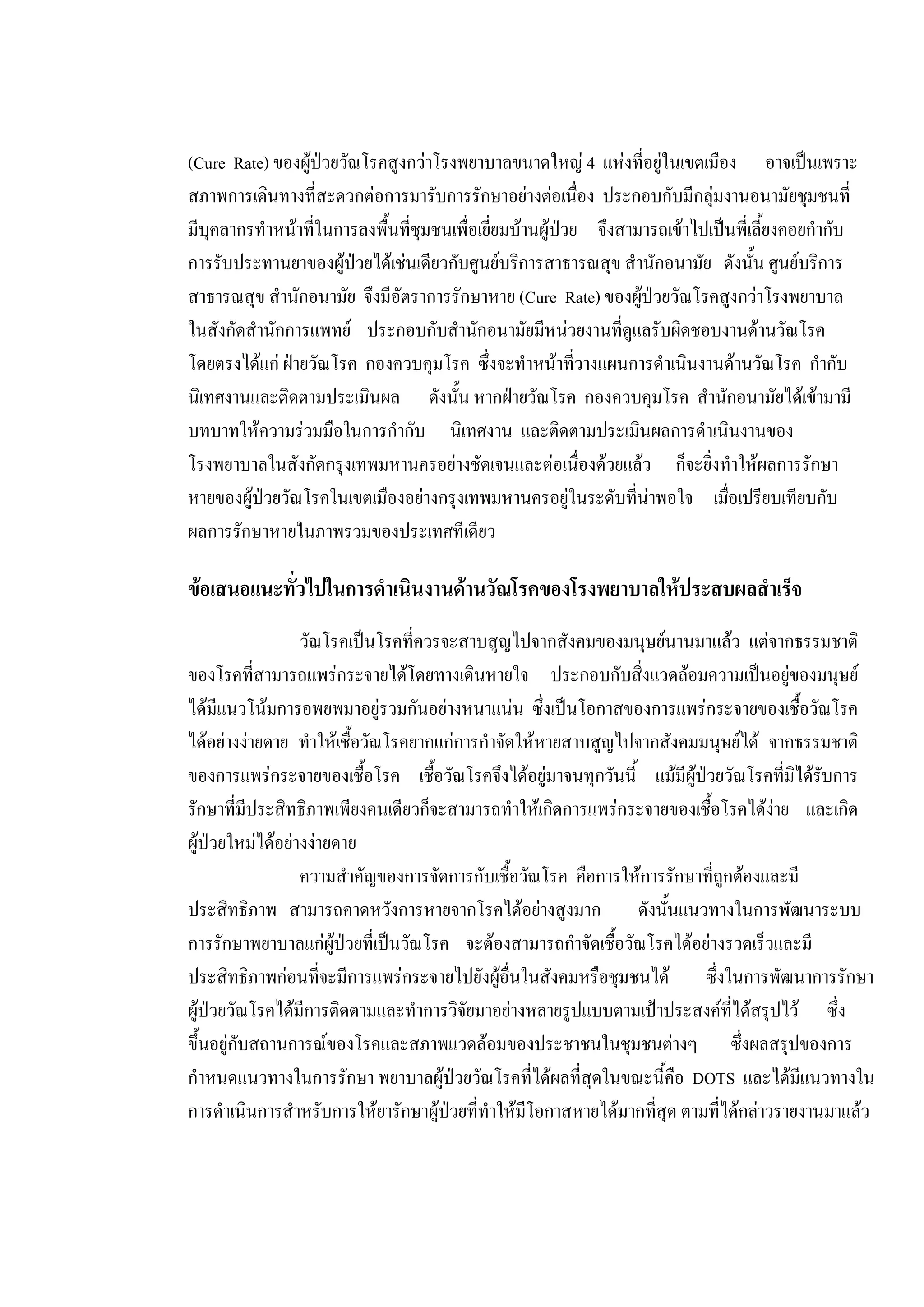 (Cure Rate) ของผูปวยวัณโรคสูงกวาโรงพยาบาลขนาดใหญ 4 แหงที่อยูในเขตเมือง อาจเปนเพราะ
สภาพการเดินทางที่สะดวกตอการมารับการรักษาอยางตอเนื่อง ประกอบกับมีกลุมงานอนามัยชุมชนที่
มีบุคลากรทําหนาที่ในการลงพื้นที่ชุมชนเพื่อเยี่ยมบานผูปวย จึงสามารถเขาไปเปนพี่เลี้ยงคอยกํากับ
การรับประทานยาของผูปวยไดเชนเดียวกับศูนยบริการสาธารณสุข สํานักอนามัย ดังนั้น ศูนยบริการ
สาธารณสุข สํานักอนามัย จึงมีอัตราการรักษาหาย (Cure Rate) ของผูปวยวัณโรคสูงกวาโรงพยาบาล
ในสังกัดสํานักการแพทย ประกอบกับสํานักอนามัยมีหนวยงานที่ดูแลรับผิดชอบงานดานวัณโรค
โดยตรงไดแก ฝายวัณโรค กองควบคุมโรค ซึ่งจะทําหนาที่วางแผนการดําเนินงานดานวัณโรค กํากับ
นิเทศงานและติดตามประเมินผล ดังนั้น หากฝายวัณโรค กองควบคุมโรค สํานักอนามัยไดเขามามี
บทบาทใหความรวมมือในการกํากับ นิเทศงาน และติดตามประเมินผลการดําเนินงานของ
โรงพยาบาลในสังกัดกรุงเทพมหานครอยางชัดเจนและตอเนื่องดวยแลว ก็จะยิ่งทําใหผลการรักษา
หายของผูปวยวัณโรคในเขตเมืองอยางกรุงเทพมหานครอยูในระดับที่นาพอใจ เมื่อเปรียบเทียบกับ
ผลการรักษาหายในภาพรวมของประเทศทีเดียว
ขอเสนอแนะทั่วไปในการดําเนินงานดานวัณโรคของโรงพยาบาลใหประสบผลสําเร็จ
วัณโรคเปนโรคที่ควรจะสาบสูญไปจากสังคมของมนุษยนานมาแลว แตจากธรรมชาติ
ของโรคที่สามารถแพรกระจายไดโดยทางเดินหายใจ ประกอบกับสิ่งแวดลอมความเปนอยูของมนุษย
ไดมีแนวโนมการอพยพมาอยูรวมกันอยางหนาแนน ซึ่งเปนโอกาสของการแพรกระจายของเชื้อวัณโรค
ไดอยางงายดาย ทําใหเชื้อวัณโรคยากแกการกําจัดใหหายสาบสูญไปจากสังคมมนุษยได จากธรรมชาติ
ของการแพรกระจายของเชื้อโรค เชื้อวัณโรคจึงไดอยูมาจนทุกวันนี้ แมมีผูปวยวัณโรคที่มิไดรับการ
รักษาที่มีประสิทธิภาพเพียงคนเดียวก็จะสามารถทําใหเกิดการแพรกระจายของเชื้อโรคไดงาย และเกิด
ผูปวยใหมไดอยางงายดาย
ความสําคัญของการจัดการกับเชื้อวัณโรค คือการใหการรักษาที่ถูกตองและมี
ประสิทธิภาพ สามารถคาดหวังการหายจากโรคไดอยางสูงมาก ดังนั้นแนวทางในการพัฒนาระบบ
การรักษาพยาบาลแกผูปวยที่เปนวัณโรค จะตองสามารถกําจัดเชื้อวัณโรคไดอยางรวดเร็วและมี
ประสิทธิภาพกอนที่จะมีการแพรกระจายไปยังผูอื่นในสังคมหรือชุมชนได ซึ่งในการพัฒนาการรักษา
ผูปวยวัณโรคไดมีการติดตามและทําการวิจัยมาอยางหลายรูปแบบตามเปาประสงคที่ไดสรุปไว ซึ่ง
ขึ้นอยูกับสถานการณของโรคและสภาพแวดลอมของประชาชนในชุมชนตางๆ ซึ่งผลสรุปของการ
กําหนดแนวทางในการรักษา พยาบาลผูปวยวัณโรคที่ไดผลที่สุดในขณะนี้คือ DOTS และไดมีแนวทางใน
การดําเนินการสําหรับการใหยารักษาผูปวยที่ทําใหมีโอกาสหายไดมากที่สุด ตามที่ไดกลาวรายงานมาแลว
 