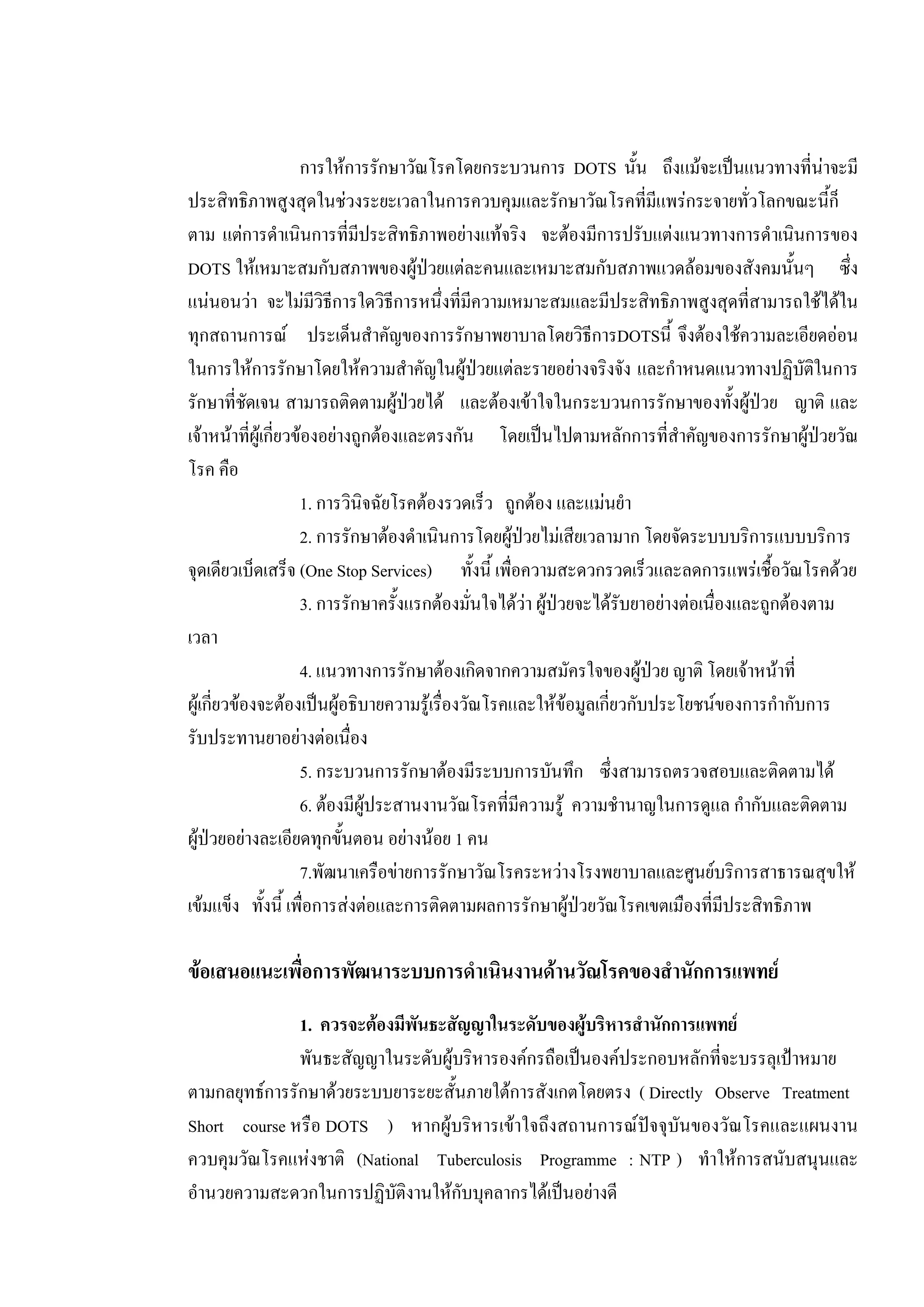 การใหการรักษาวัณโรคโดยกระบวนการ DOTS นั้น ถึงแมจะเปนแนวทางที่นาจะมี
ประสิทธิภาพสูงสุดในชวงระยะเวลาในการควบคุมและรักษาวัณโรคที่มีแพรกระจายทั่วโลกขณะนี้ก็
ตาม แตการดําเนินการที่มีประสิทธิภาพอยางแทจริง จะตองมีการปรับแตงแนวทางการดําเนินการของ
DOTS ใหเหมาะสมกับสภาพของผูปวยแตละคนและเหมาะสมกับสภาพแวดลอมของสังคมนั้นๆ ซึ่ง
แนนอนวา จะไมมีวิธีการใดวิธีการหนึ่งที่มีความเหมาะสมและมีประสิทธิภาพสูงสุดที่สามารถใชไดใน
ทุกสถานการณ ประเด็นสําคัญของการรักษาพยาบาลโดยวิธีการDOTSนี้ จึงตองใชความละเอียดออน
ในการใหการรักษาโดยใหความสําคัญในผูปวยแตละรายอยางจริงจัง และกําหนดแนวทางปฏิบัติในการ
รักษาที่ชัดเจน สามารถติดตามผูปวยได และตองเขาใจในกระบวนการรักษาของทั้งผูปวย ญาติ และ
เจาหนาที่ผูเกี่ยวของอยางถูกตองและตรงกัน โดยเปนไปตามหลักการที่สําคัญของการรักษาผูปวยวัณ
โรค คือ
1. การวินิจฉัยโรคตองรวดเร็ว ถูกตอง และแมนยํา
2. การรักษาตองดําเนินการโดยผูปวยไมเสียเวลามาก โดยจัดระบบบริการแบบบริการ
จุดเดียวเบ็ดเสร็จ (One Stop Services) ทั้งนี้ เพื่อความสะดวกรวดเร็วและลดการแพรเชื้อวัณโรคดวย
3. การรักษาครั้งแรกตองมั่นใจไดวา ผูปวยจะไดรับยาอยางตอเนื่องและถูกตองตาม
เวลา
4. แนวทางการรักษาตองเกิดจากความสมัครใจของผูปวย ญาติ โดยเจาหนาที่
ผูเกี่ยวของจะตองเปนผูอธิบายความรูเรื่องวัณโรคและใหขอมูลเกี่ยวกับประโยชนของการกํากับการ
รับประทานยาอยางตอเนื่อง
5. กระบวนการรักษาตองมีระบบการบันทึก ซึ่งสามารถตรวจสอบและติดตามได
6. ตองมีผูประสานงานวัณโรคที่มีความรู ความชํานาญในการดูแล กํากับและติดตาม
ผูปวยอยางละเอียดทุกขั้นตอน อยางนอย 1 คน
7.พัฒนาเครือขายการรักษาวัณโรคระหวางโรงพยาบาลและศูนยบริการสาธารณสุขให
เขมแข็ง ทั้งนี้ เพื่อการสงตอและการติดตามผลการรักษาผูปวยวัณโรคเขตเมืองที่มีประสิทธิภาพ
ขอเสนอแนะเพื่อการพัฒนาระบบการดําเนินงานดานวัณโรคของสํานักการแพทย
1. ควรจะตองมีพันธะสัญญาในระดับของผูบริหารสํานักการแพทย
พันธะสัญญาในระดับผูบริหารองคกรถือเปนองคประกอบหลักที่จะบรรลุเปาหมาย
ตามกลยุทธการรักษาดวยระบบยาระยะสั้นภายใตการสังเกตโดยตรง ( Directly Observe Treatment
Short course หรือ DOTS ) หากผูบริหารเขาใจถึงสถานการณปจจุบันของวัณโรคและแผนงาน
ควบคุมวัณโรคแหงชาติ (National Tuberculosis Programme : NTP ) ทําใหการสนับสนุนและ
อํานวยความสะดวกในการปฏิบัติงานใหกับบุคลากรไดเปนอยางดี
 