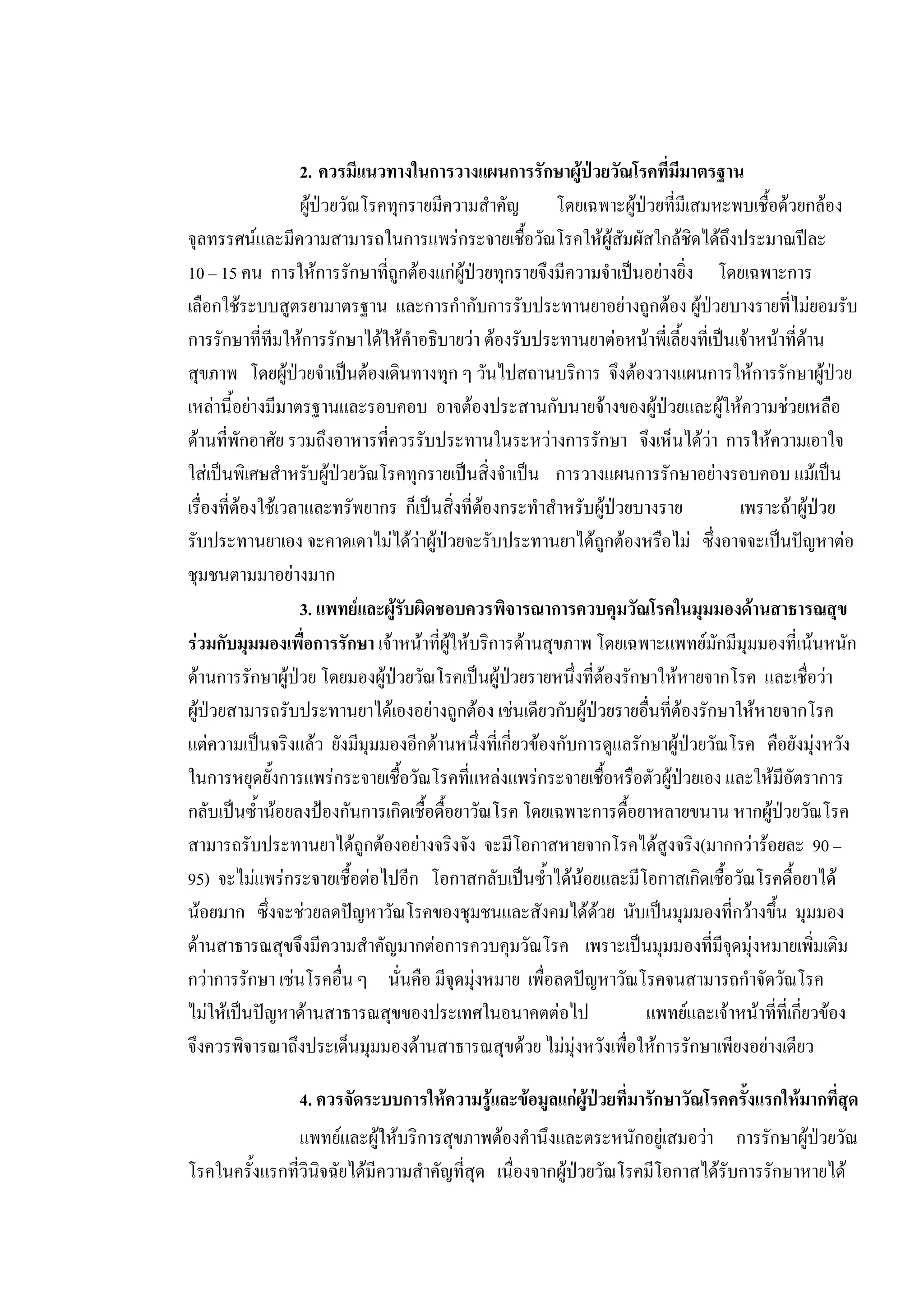 2. ควรมีแนวทางในการวางแผนการรักษาผูปวยวัณโรคที่มีมาตรฐาน
ผูปวยวัณโรคทุกรายมีความสําคัญ โดยเฉพาะผูปวยที่มีเสมหะพบเชื้อดวยกลอง
จุลทรรศนและมีความสามารถในการแพรกระจายเชื้อวัณโรคใหผูสัมผัสใกลชิดไดถึงประมาณปละ
10 – 15 คน การใหการรักษาที่ถูกตองแกผูปวยทุกรายจึงมีความจําเปนอยางยิ่ง โดยเฉพาะการ
เลือกใชระบบสูตรยามาตรฐาน และการกํากับการรับประทานยาอยางถูกตอง ผูปวยบางรายที่ไมยอมรับ
การรักษาที่ทีมใหการรักษาไดใหคําอธิบายวา ตองรับประทานยาตอหนาพี่เลี้ยงที่เปนเจาหนาที่ดาน
สุขภาพ โดยผูปวยจําเปนตองเดินทางทุก ๆ วันไปสถานบริการ จึงตองวางแผนการใหการรักษาผูปวย
เหลานี้อยางมีมาตรฐานและรอบคอบ อาจตองประสานกับนายจางของผูปวยและผูใหความชวยเหลือ
ดานที่พักอาศัย รวมถึงอาหารที่ควรรับประทานในระหวางการรักษา จึงเห็นไดวา การใหความเอาใจ
ใสเปนพิเศษสําหรับผูปวยวัณโรคทุกรายเปนสิ่งจําเปน การวางแผนการรักษาอยางรอบคอบ แมเปน
เรื่องที่ตองใชเวลาและทรัพยากร ก็เปนสิ่งที่ตองกระทําสําหรับผูปวยบางราย เพราะถาผูปวย
รับประทานยาเอง จะคาดเดาไมไดวาผูปวยจะรับประทานยาไดถูกตองหรือไม ซึ่งอาจจะเปนปญหาตอ
ชุมชนตามมาอยางมาก
3. แพทยและผูรับผิดชอบควรพิจารณาการควบคุมวัณโรคในมุมมองดานสาธารณสุข
รวมกับมุมมองเพื่อการรักษา เจาหนาที่ผูใหบริการดานสุขภาพ โดยเฉพาะแพทยมักมีมุมมองที่เนนหนัก
ดานการรักษาผูปวย โดยมองผูปวยวัณโรคเปนผูปวยรายหนึ่งที่ตองรักษาใหหายจากโรค และเชื่อวา
ผูปวยสามารถรับประทานยาไดเองอยางถูกตอง เชนเดียวกับผูปวยรายอื่นที่ตองรักษาใหหายจากโรค
แตความเปนจริงแลว ยังมีมุมมองอีกดานหนึ่งที่เกี่ยวของกับการดูแลรักษาผูปวยวัณโรค คือยังมุงหวัง
ในการหยุดยั้งการแพรกระจายเชื้อวัณโรคที่แหลงแพรกระจายเชื้อหรือตัวผูปวยเอง และใหมีอัตราการ
กลับเปนซ้ํานอยลงปองกันการเกิดเชื้อดื้อยาวัณโรค โดยเฉพาะการดื้อยาหลายขนาน หากผูปวยวัณโรค
สามารถรับประทานยาไดถูกตองอยางจริงจัง จะมีโอกาสหายจากโรคไดสูงจริง(มากกวารอยละ 90 –
95) จะไมแพรกระจายเชื้อตอไปอีก โอกาสกลับเปนซ้ําไดนอยและมีโอกาสเกิดเชื้อวัณโรคดื้อยาได
นอยมาก ซึ่งจะชวยลดปญหาวัณโรคของชุมชนและสังคมไดดวย นับเปนมุมมองที่กวางขึ้น มุมมอง
ดานสาธารณสุขจึงมีความสําคัญมากตอการควบคุมวัณโรค เพราะเปนมุมมองที่มีจุดมุงหมายเพิ่มเติม
กวาการรักษา เชนโรคอื่น ๆ นั่นคือ มีจุดมุงหมาย เพื่อลดปญหาวัณโรคจนสามารถกําจัดวัณโรค
ไมใหเปนปญหาดานสาธารณสุขของประเทศในอนาคตตอไป แพทยและเจาหนาที่ที่เกี่ยวของ
จึงควรพิจารณาถึงประเด็นมุมมองดานสาธารณสุขดวย ไมมุงหวังเพื่อใหการรักษาเพียงอยางเดียว
4. ควรจัดระบบการใหความรูและขอมูลแกผูปวยที่มารักษาวัณโรคครั้งแรกใหมากที่สุด
แพทยและผูใหบริการสุขภาพตองคํานึงและตระหนักอยูเสมอวา การรักษาผูปวยวัณ
โรคในครั้งแรกที่วินิจฉัยไดมีความสําคัญที่สุด เนื่องจากผูปวยวัณโรคมีโอกาสไดรับการรักษาหายได
 