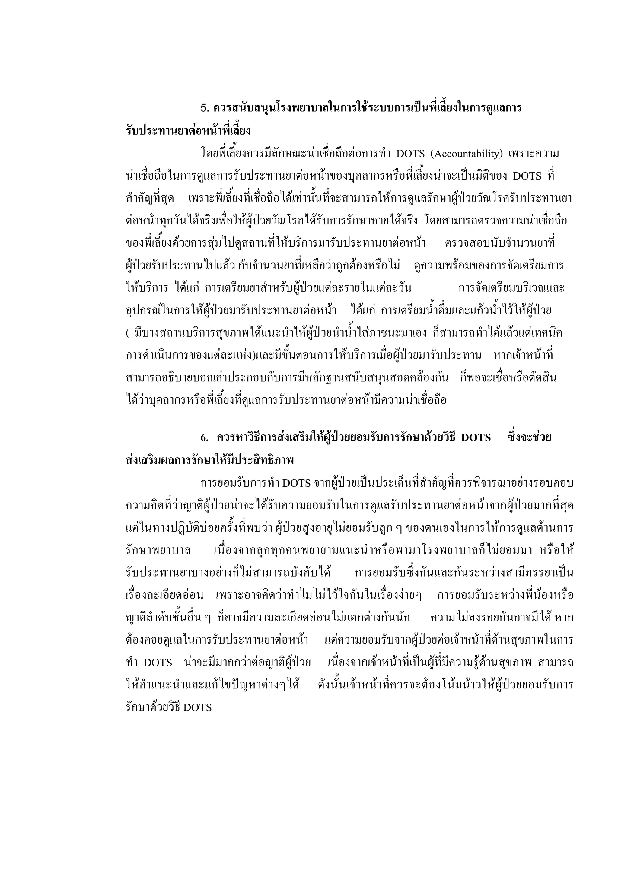 5. ควรสนับสนุนโรงพยาบาลในการใชระบบการเปนพี่เลี้ยงในการดูแลการ
รับประทานยาตอหนาพี่เลี้ยง
โดยพี่เลี้ยงควรมีลักษณะนาเชื่อถือตอการทํา DOTS (Accountability) เพราะความ
นาเชื่อถือในการดูแลการรับประทานยาตอหนาของบุคลากรหรือพี่เลี้ยงนาจะเปนมิติของ DOTS ที่
สําคัญที่สุด เพราะพี่เลี้ยงที่เชื่อถือไดเทานั้นที่จะสามารถใหการดูแลรักษาผูปวยวัณโรครับประทานยา
ตอหนาทุกวันไดจริงเพื่อใหผูปวยวัณโรคไดรับการรักษาหายไดจริง โดยสามารถตรวจความนาเชื่อถือ
ของพี่เลี้ยงดวยการสุมไปดูสถานที่ใหบริการมารับประทานยาตอหนา ตรวจสอบนับจํานวนยาที่
ผูปวยรับประทานไปแลว กับจํานวนยาที่เหลือวาถูกตองหรือไม ดูความพรอมของการจัดเตรียมการ
ใหบริการ ไดแก การเตรียมยาสําหรับผูปวยแตละรายในแตละวัน การจัดเตรียมบริเวณและ
อุปกรณในการใหผูปวยมารับประทานยาตอหนา ไดแก การเตรียมน้ําดื่มและแกวน้ําไวใหผูปวย
( มีบางสถานบริการสุขภาพไดแนะนําใหผูปวยนําน้ําใสภาชนะมาเอง ก็สามารถทําไดแลวแตเทคนิค
การดําเนินการของแตละแหง)และมีขั้นตอนการใหบริการเมื่อผูปวยมารับประทาน หากเจาหนาที่
สามารถอธิบายบอกเลาประกอบกับการมีหลักฐานสนับสนุนสอดคลองกัน ก็พอจะเชื่อหรือตัดสิน
ไดวาบุคลากรหรือพี่เลี้ยงที่ดูแลการรับประทานยาตอหนามีความนาเชื่อถือ
6. ควรหาวิธีการสงเสริมใหผูปวยยอมรับการรักษาดวยวิธี DOTS ซึ่งจะชวย
สงเสริมผลการรักษาใหมีประสิทธิภาพ
การยอมรับการทํา DOTS จากผูปวยเปนประเด็นที่สําคัญที่ควรพิจารณาอยางรอบคอบ
ความคิดที่วาญาติผูปวยนาจะไดรับความยอมรับในการดูแลรับประทานยาตอหนาจากผูปวยมากที่สุด
แตในทางปฏิบัติบอยครั้งที่พบวา ผูปวยสูงอายุไมยอมรับลูก ๆ ของตนเองในการใหการดูแลดานการ
รักษาพยาบาล เนื่องจากลูกทุกคนพยายามแนะนําหรือพามาโรงพยาบาลก็ไมยอมมา หรือให
รับประทานยาบางอยางก็ไมสามารถบังคับได การยอมรับซึ่งกันและกันระหวางสามีภรรยาเปน
เรื่องละเอียดออน เพราะอาจคิดวาทําไมไมไวใจกันในเรื่องงายๆ การยอมรับระหวางพี่นองหรือ
ญาติลําดับชั้นอื่น ๆ ก็อาจมีความละเอียดออนไมแตกตางกันนัก ความไมลงรอยกันอาจมีได หาก
ตองคอยดูแลในการรับประทานยาตอหนา แตความยอมรับจากผูปวยตอเจาหนาที่ดานสุขภาพในการ
ทํา DOTS นาจะมีมากกวาตอญาติผูปวย เนื่องจากเจาหนาที่เปนผูที่มีความรูดานสุขภาพ สามารถ
ใหคําแนะนําและแกไขปญหาตางๆได ดังนั้นเจาหนาที่ควรจะตองโนมนาวใหผูปวยยอมรับการ
รักษาดวยวิธี DOTS
 