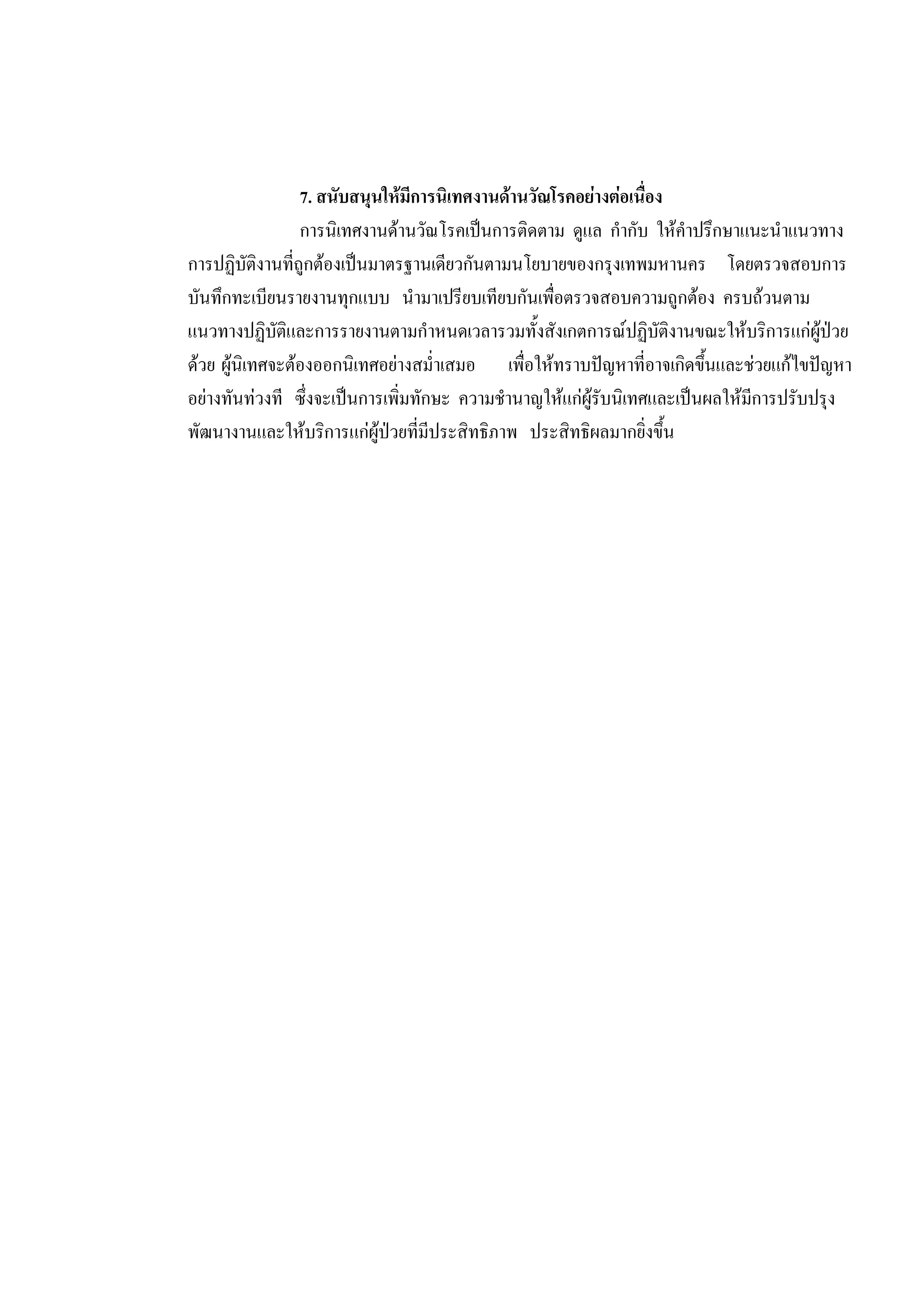 7. สนับสนุนใหมีการนิเทศงานดานวัณโรคอยางตอเนื่อง
การนิเทศงานดานวัณโรคเปนการติดตาม ดูแล กํากับ ใหคําปรึกษาแนะนําแนวทาง
การปฏิบัติงานที่ถูกตองเปนมาตรฐานเดียวกันตามนโยบายของกรุงเทพมหานคร โดยตรวจสอบการ
บันทึกทะเบียนรายงานทุกแบบ นํามาเปรียบเทียบกันเพื่อตรวจสอบความถูกตอง ครบถวนตาม
แนวทางปฏิบัติและการรายงานตามกําหนดเวลารวมทั้งสังเกตการณปฏิบัติงานขณะใหบริการแกผูปวย
ดวย ผูนิเทศจะตองออกนิเทศอยางสม่ําเสมอ เพื่อใหทราบปญหาที่อาจเกิดขึ้นและชวยแกไขปญหา
อยางทันทวงที ซึ่งจะเปนการเพิ่มทักษะ ความชํานาญใหแกผูรับนิเทศและเปนผลใหมีการปรับปรุง
พัฒนางานและใหบริการแกผูปวยที่มีประสิทธิภาพ ประสิทธิผลมากยิ่งขึ้น
 