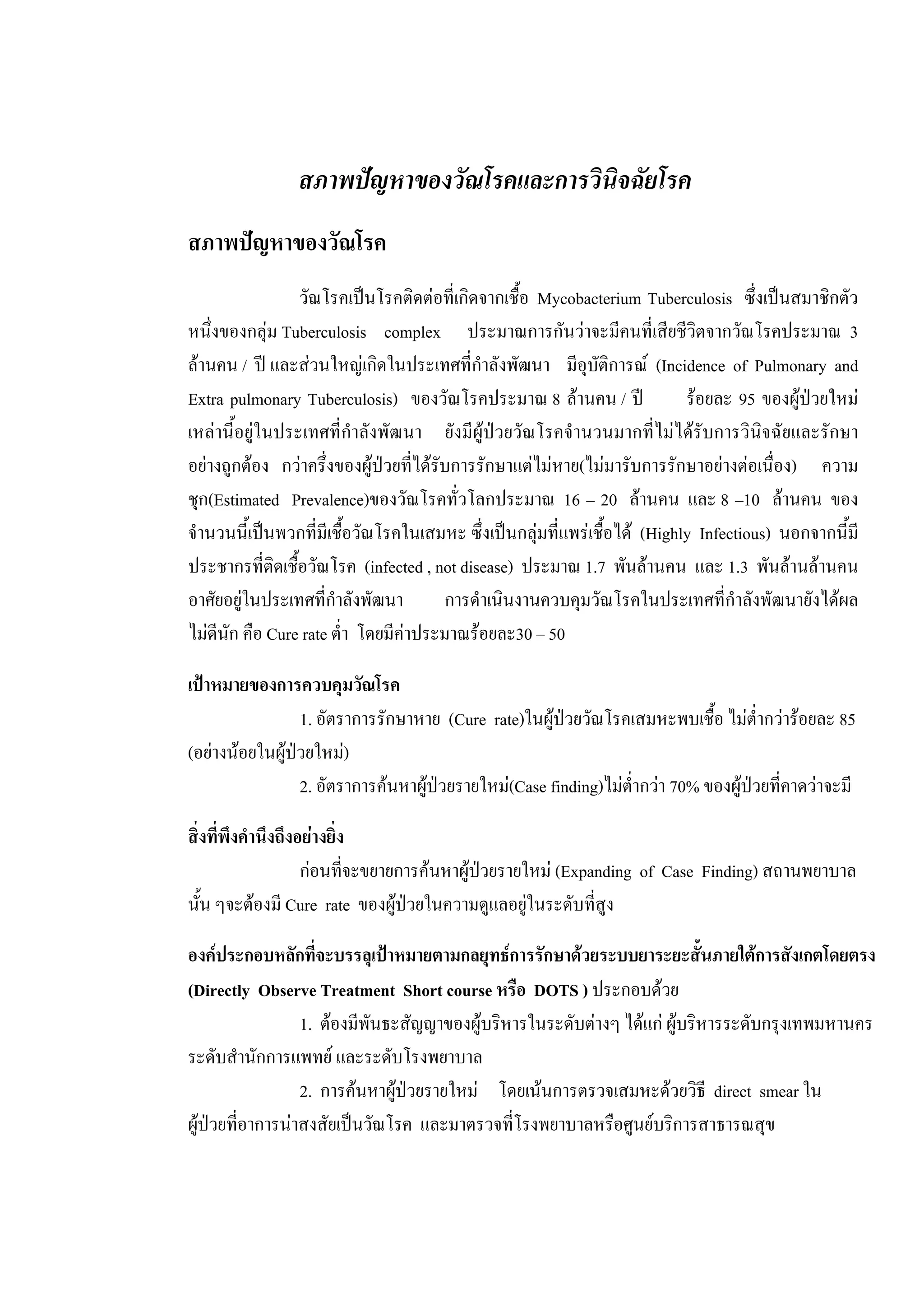 สภาพปญหาของวัณโรคและการวินิจฉัยโรค
สภาพปญหาของวัณโรค
วัณโรคเปนโรคติดตอที่เกิดจากเชื้อ Mycobacterium Tuberculosis ซึ่งเปนสมาชิกตัว
หนึ่งของกลุม Tuberculosis complex ประมาณการกันวาจะมีคนที่เสียชีวิตจากวัณโรคประมาณ 3
ลานคน / ป และสวนใหญเกิดในประเทศที่กําลังพัฒนา มีอุบัติการณ (Incidence of Pulmonary and
Extra pulmonary Tuberculosis) ของวัณโรคประมาณ 8 ลานคน / ป รอยละ 95 ของผูปวยใหม
เหลานี้อยูในประเทศที่กําลังพัฒนา ยังมีผูปวยวัณโรคจํานวนมากที่ไมไดรับการวินิจฉัยและรักษา
อยางถูกตอง กวาครึ่งของผูปวยที่ไดรับการรักษาแตไมหาย(ไมมารับการรักษาอยางตอเนื่อง) ความ
ชุก(Estimated Prevalence)ของวัณโรคทั่วโลกประมาณ 16 – 20 ลานคน และ 8 –10 ลานคน ของ
จํานวนนี้เปนพวกที่มีเชื้อวัณโรคในเสมหะ ซึ่งเปนกลุมที่แพรเชื้อได (Highly Infectious) นอกจากนี้มี
ประชากรที่ติดเชื้อวัณโรค (infected , not disease) ประมาณ 1.7 พันลานคน และ 1.3 พันลานลานคน
อาศัยอยูในประเทศที่กําลังพัฒนา การดําเนินงานควบคุมวัณโรคในประเทศที่กําลังพัฒนายังไดผล
ไมดีนัก คือ Cure rate ต่ํา โดยมีคาประมาณรอยละ30 – 50
เปาหมายของการควบคุมวัณโรค
1. อัตราการรักษาหาย (Cure rate)ในผูปวยวัณโรคเสมหะพบเชื้อ ไมต่ํากวารอยละ 85
(อยางนอยในผูปวยใหม)
2. อัตราการคนหาผูปวยรายใหม(Case finding)ไมต่ํากวา 70% ของผูปวยที่คาดวาจะมี
สิ่งที่พึงคํานึงถึงอยางยิ่ง
กอนที่จะขยายการคนหาผูปวยรายใหม (Expanding of Case Finding) สถานพยาบาล
นั้น ๆจะตองมี Cure rate ของผูปวยในความดูแลอยูในระดับที่สูง
องคประกอบหลักที่จะบรรลุเปาหมายตามกลยุทธการรักษาดวยระบบยาระยะสั้นภายใตการสังเกตโดยตรง
(Directly Observe Treatment Short course หรือ DOTS ) ประกอบดวย
1. ตองมีพันธะสัญญาของผูบริหารในระดับตางๆ ไดแก ผูบริหารระดับกรุงเทพมหานคร
ระดับสํานักการแพทย และระดับโรงพยาบาล
2. การคนหาผูปวยรายใหม โดยเนนการตรวจเสมหะดวยวิธี direct smear ใน
ผูปวยที่อาการนาสงสัยเปนวัณโรค และมาตรวจที่โรงพยาบาลหรือศูนยบริการสาธารณสุข
 