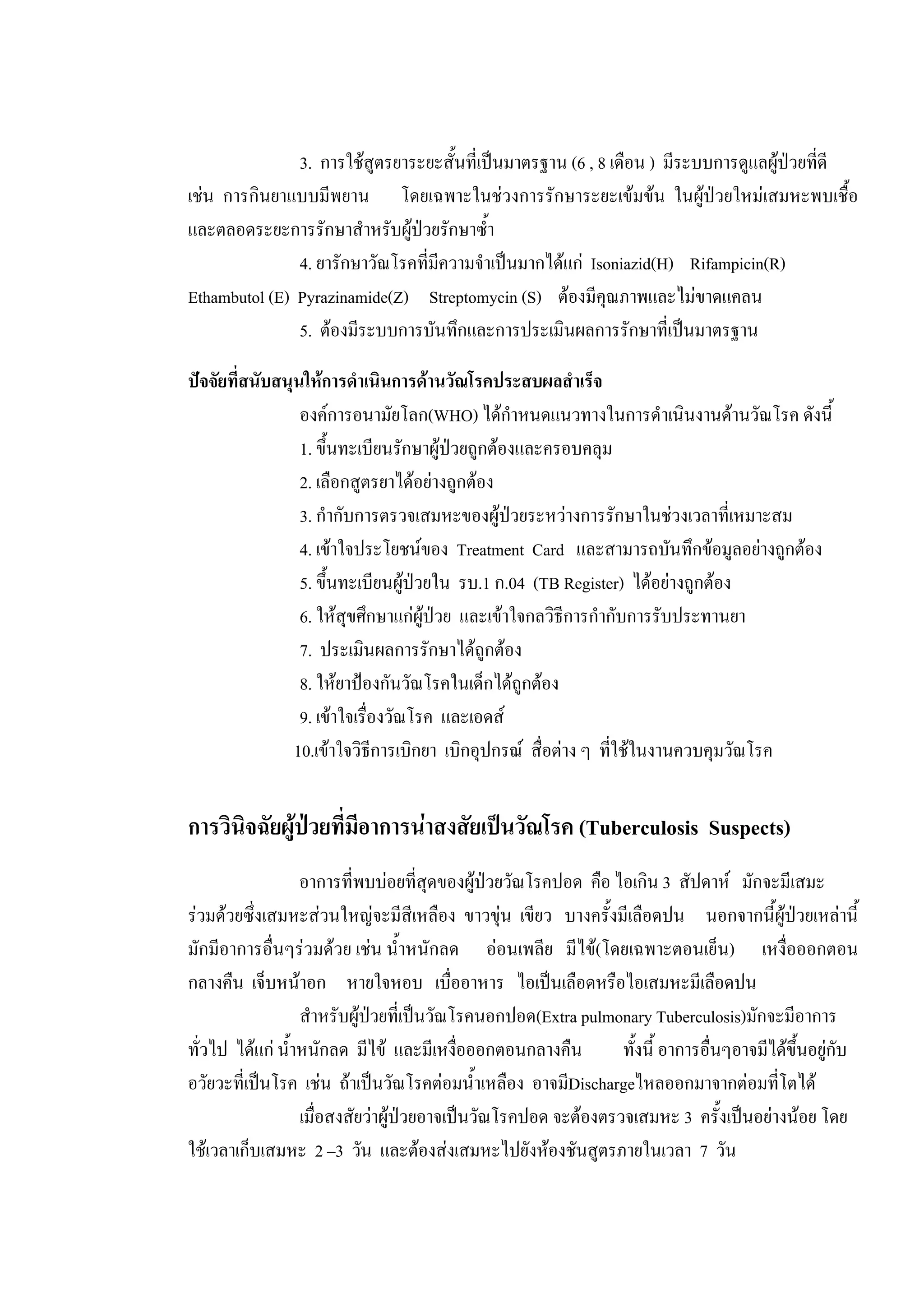 3. การใชสูตรยาระยะสั้นที่เปนมาตรฐาน (6 , 8 เดือน ) มีระบบการดูแลผูปวยที่ดี
เชน การกินยาแบบมีพยาน โดยเฉพาะในชวงการรักษาระยะเขมขน ในผูปวยใหมเสมหะพบเชื้อ
และตลอดระยะการรักษาสําหรับผูปวยรักษาซ้ํา
4. ยารักษาวัณโรคที่มีความจําเปนมากไดแก Isoniazid(H) Rifampicin(R)
Ethambutol (E) Pyrazinamide(Z) Streptomycin (S) ตองมีคุณภาพและไมขาดแคลน
5. ตองมีระบบการบันทึกและการประเมินผลการรักษาที่เปนมาตรฐาน
ปจจัยที่สนับสนุนใหการดําเนินการดานวัณโรคประสบผลสําเร็จ
องคการอนามัยโลก(WHO) ไดกําหนดแนวทางในการดําเนินงานดานวัณโรค ดังนี้
1. ขึ้นทะเบียนรักษาผูปวยถูกตองและครอบคลุม
2. เลือกสูตรยาไดอยางถูกตอง
3. กํากับการตรวจเสมหะของผูปวยระหวางการรักษาในชวงเวลาที่เหมาะสม
4. เขาใจประโยชนของ Treatment Card และสามารถบันทึกขอมูลอยางถูกตอง
5. ขึ้นทะเบียนผูปวยใน รบ.1 ก.04 (TB Register) ไดอยางถูกตอง
6. ใหสุขศึกษาแกผูปวย และเขาใจกลวิธีการกํากับการรับประทานยา
7. ประเมินผลการรักษาไดถูกตอง
8. ใหยาปองกันวัณโรคในเด็กไดถูกตอง
9. เขาใจเรื่องวัณโรค และเอดส
10.เขาใจวิธีการเบิกยา เบิกอุปกรณ สื่อตาง ๆ ที่ใชในงานควบคุมวัณโรค
การวินิจฉัยผูปวยที่มีอาการนาสงสัยเปนวัณโรค (Tuberculosis Suspects)
อาการที่พบบอยที่สุดของผูปวยวัณโรคปอด คือ ไอเกิน 3 สัปดาห มักจะมีเสมะ
รวมดวยซึ่งเสมหะสวนใหญจะมีสีเหลือง ขาวขุน เขียว บางครั้งมีเลือดปน นอกจากนี้ผูปวยเหลานี้
มักมีอาการอื่นๆรวมดวย เชน น้ําหนักลด ออนเพลีย มีไข(โดยเฉพาะตอนเย็น) เหงื่อออกตอน
กลางคืน เจ็บหนาอก หายใจหอบ เบื่ออาหาร ไอเปนเลือดหรือไอเสมหะมีเลือดปน
สําหรับผูปวยที่เปนวัณโรคนอกปอด(Extra pulmonary Tuberculosis)มักจะมีอาการ
ทั่วไป ไดแก น้ําหนักลด มีไข และมีเหงื่อออกตอนกลางคืน ทั้งนี้ อาการอื่นๆอาจมีไดขึ้นอยูกับ
อวัยวะที่เปนโรค เชน ถาเปนวัณโรคตอมน้ําเหลือง อาจมีDischargeไหลออกมาจากตอมที่โตได
เมื่อสงสัยวาผูปวยอาจเปนวัณโรคปอด จะตองตรวจเสมหะ 3 ครั้งเปนอยางนอย โดย
ใชเวลาเก็บเสมหะ 2 –3 วัน และตองสงเสมหะไปยังหองชันสูตรภายในเวลา 7 วัน
 