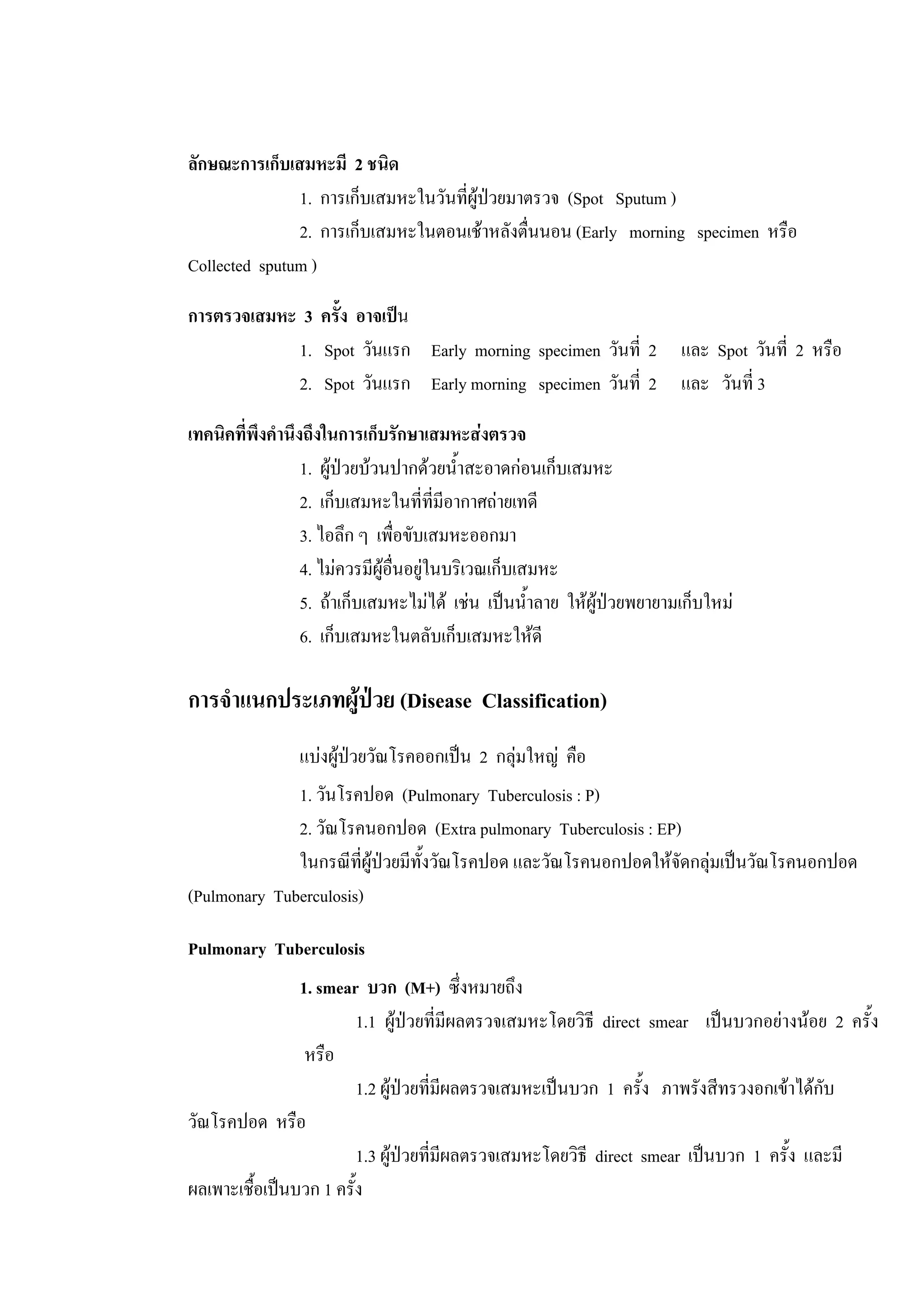 ลักษณะการเก็บเสมหะมี 2 ชนิด
1. การเก็บเสมหะในวันที่ผูปวยมาตรวจ (Spot Sputum )
2. การเก็บเสมหะในตอนเชาหลังตื่นนอน (Early morning specimen หรือ
Collected sputum )
การตรวจเสมหะ 3 ครั้ง อาจเปน
1. Spot วันแรก Early morning specimen วันที่ 2 และ Spot วันที่ 2 หรือ
2. Spot วันแรก Early morning specimen วันที่ 2 และ วันที่ 3
เทคนิคที่พึงคํานึงถึงในการเก็บรักษาเสมหะสงตรวจ
1. ผูปวยบวนปากดวยน้ําสะอาดกอนเก็บเสมหะ
2. เก็บเสมหะในที่ที่มีอากาศถายเทดี
3. ไอลึก ๆ เพื่อขับเสมหะออกมา
4. ไมควรมีผูอื่นอยูในบริเวณเก็บเสมหะ
5. ถาเก็บเสมหะไมได เชน เปนน้ําลาย ใหผูปวยพยายามเก็บใหม
6. เก็บเสมหะในตลับเก็บเสมหะใหดี
การจําแนกประเภทผูปวย (Disease Classification)
แบงผูปวยวัณโรคออกเปน 2 กลุมใหญ คือ
1. วันโรคปอด (Pulmonary Tuberculosis : P)
2. วัณโรคนอกปอด (Extra pulmonary Tuberculosis : EP)
ในกรณีที่ผูปวยมีทั้งวัณโรคปอด และวัณโรคนอกปอดใหจัดกลุมเปนวัณโรคนอกปอด
(Pulmonary Tuberculosis)
Pulmonary Tuberculosis
1. smear บวก (M+) ซึ่งหมายถึง
1.1 ผูปวยที่มีผลตรวจเสมหะโดยวิธี direct smear เปนบวกอยางนอย 2 ครั้ง
หรือ
1.2 ผูปวยที่มีผลตรวจเสมหะเปนบวก 1 ครั้ง ภาพรังสีทรวงอกเขาไดกับ
วัณโรคปอด หรือ
1.3 ผูปวยที่มีผลตรวจเสมหะโดยวิธี direct smear เปนบวก 1 ครั้ง และมี
ผลเพาะเชื้อเปนบวก 1 ครั้ง
 