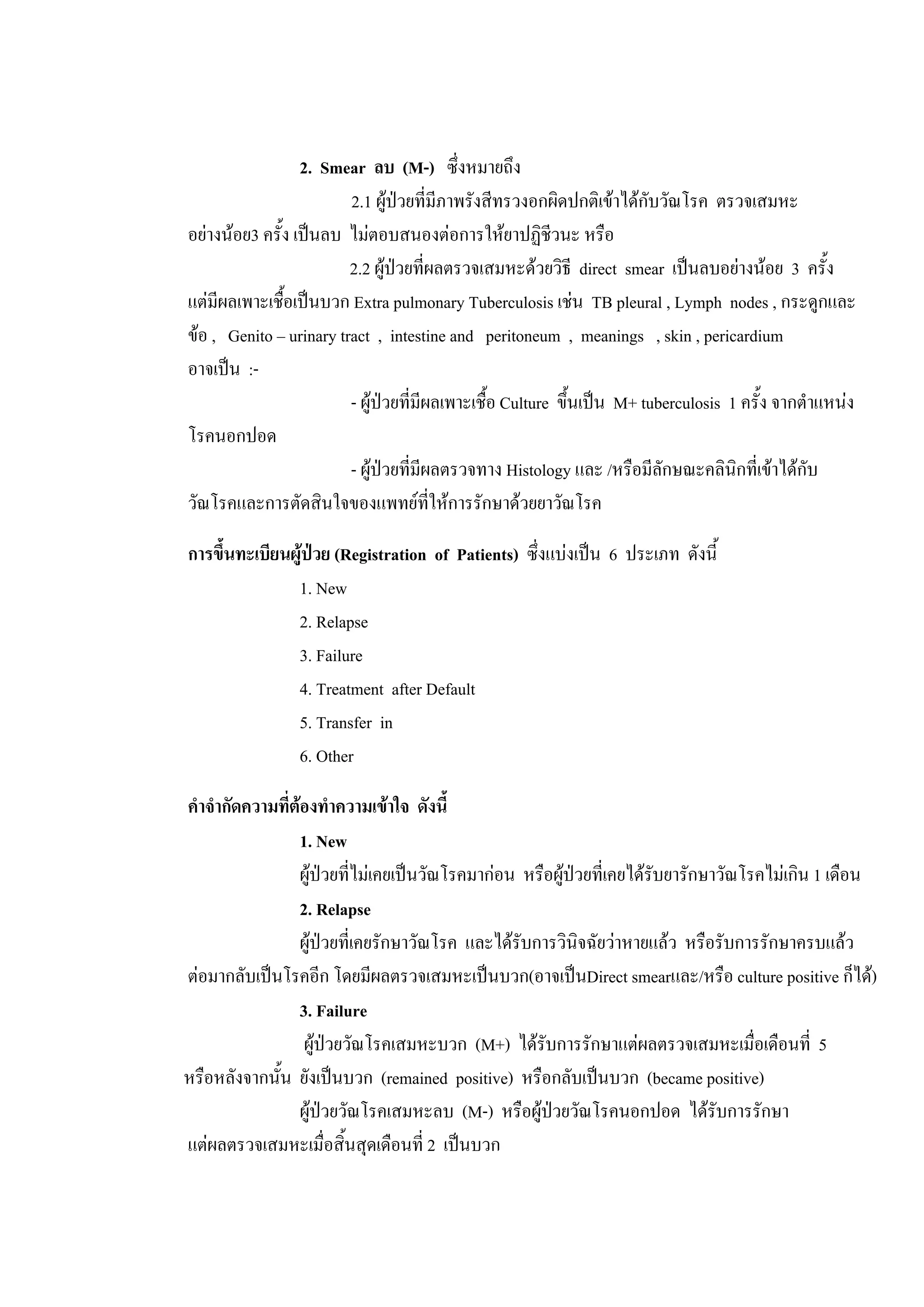 2. Smear ลบ (M-) ซึ่งหมายถึง
2.1 ผูปวยที่มีภาพรังสีทรวงอกผิดปกติเขาไดกับวัณโรค ตรวจเสมหะ
อยางนอย3 ครั้ง เปนลบ ไมตอบสนองตอการใหยาปฏิชีวนะ หรือ
2.2 ผูปวยที่ผลตรวจเสมหะดวยวิธี direct smear เปนลบอยางนอย 3 ครั้ง
แตมีผลเพาะเชื้อเปนบวก Extra pulmonary Tuberculosis เชน TB pleural , Lymph nodes , กระดูกและ
ขอ , Genito – urinary tract , intestine and peritoneum , meanings , skin , pericardium
อาจเปน :-
- ผูปวยที่มีผลเพาะเชื้อ Culture ขึ้นเปน M+ tuberculosis 1 ครั้ง จากตําแหนง
โรคนอกปอด
- ผูปวยที่มีผลตรวจทาง Histology และ /หรือมีลักษณะคลินิกที่เขาไดกับ
วัณโรคและการตัดสินใจของแพทยที่ใหการรักษาดวยยาวัณโรค
การขึ้นทะเบียนผูปวย (Registration of Patients) ซึ่งแบงเปน 6 ประเภท ดังนี้
1. New
2. Relapse
3. Failure
4. Treatment after Default
5. Transfer in
6. Other
คําจํากัดความที่ตองทําความเขาใจ ดังนี้
1. New
ผูปวยที่ไมเคยเปนวัณโรคมากอน หรือผูปวยที่เคยไดรับยารักษาวัณโรคไมเกิน 1 เดือน
2. Relapse
ผูปวยที่เคยรักษาวัณโรค และไดรับการวินิจฉัยวาหายแลว หรือรับการรักษาครบแลว
ตอมากลับเปนโรคอีก โดยมีผลตรวจเสมหะเปนบวก(อาจเปนDirect smearและ/หรือ culture positive ก็ได)
3. Failure
ผูปวยวัณโรคเสมหะบวก (M+) ไดรับการรักษาแตผลตรวจเสมหะเมื่อเดือนที่ 5
หรือหลังจากนั้น ยังเปนบวก (remained positive) หรือกลับเปนบวก (became positive)
ผูปวยวัณโรคเสมหะลบ (M-) หรือผูปวยวัณโรคนอกปอด ไดรับการรักษา
แตผลตรวจเสมหะเมื่อสิ้นสุดเดือนที่ 2 เปนบวก
 