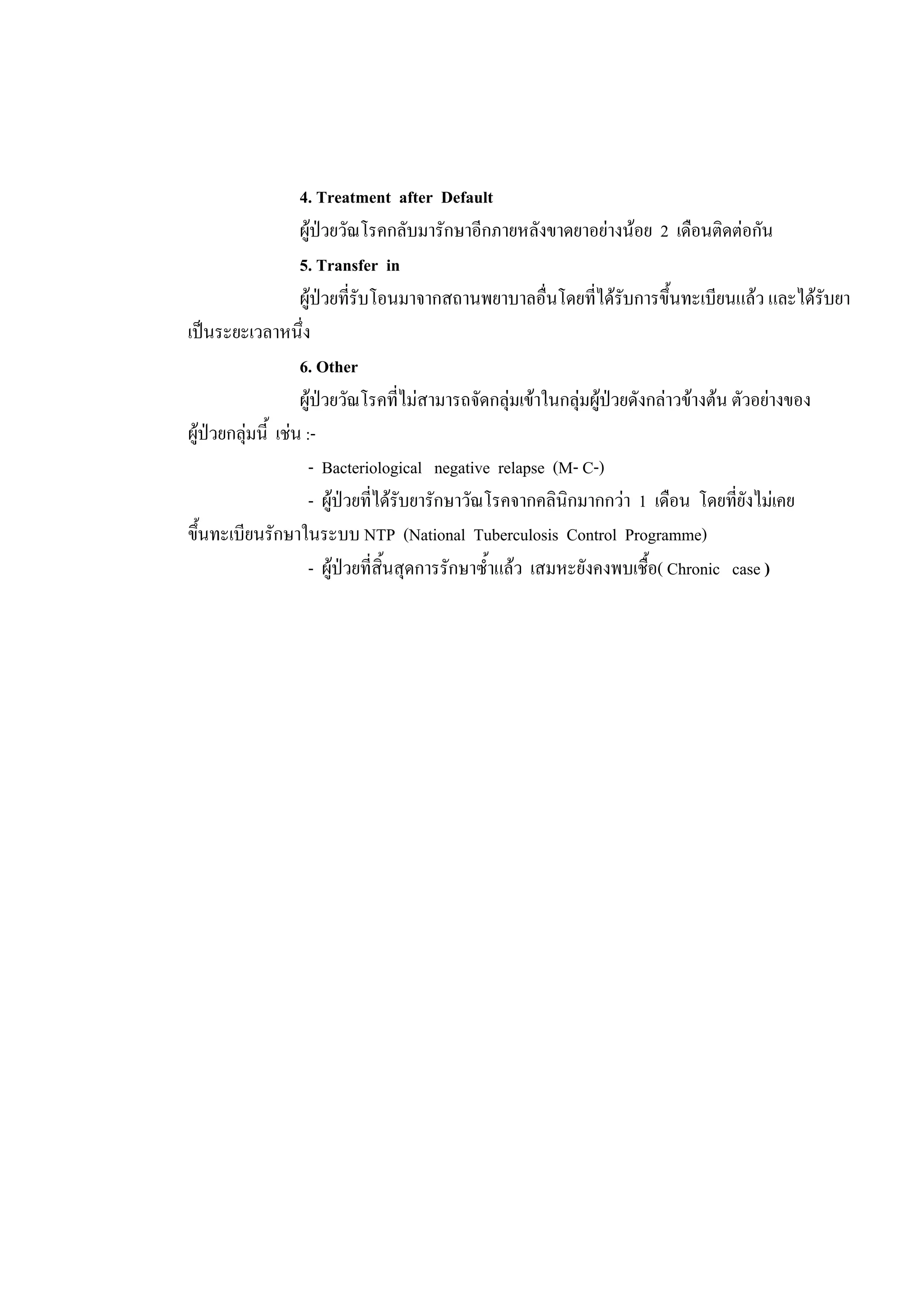 4. Treatment after Default
ผูปวยวัณโรคกลับมารักษาอีกภายหลังขาดยาอยางนอย 2 เดือนติดตอกัน
5. Transfer in
ผูปวยที่รับโอนมาจากสถานพยาบาลอื่นโดยที่ไดรับการขึ้นทะเบียนแลว และไดรับยา
เปนระยะเวลาหนึ่ง
6. Other
ผูปวยวัณโรคที่ไมสามารถจัดกลุมเขาในกลุมผูปวยดังกลาวขางตน ตัวอยางของ
ผูปวยกลุมนี้ เชน :-
- Bacteriological negative relapse (M- C-)
- ผูปวยที่ไดรับยารักษาวัณโรคจากคลินิกมากกวา 1 เดือน โดยที่ยังไมเคย
ขึ้นทะเบียนรักษาในระบบ NTP (National Tuberculosis Control Programme)
- ผูปวยที่สิ้นสุดการรักษาซ้ําแลว เสมหะยังคงพบเชื้อ( Chronic case )
 