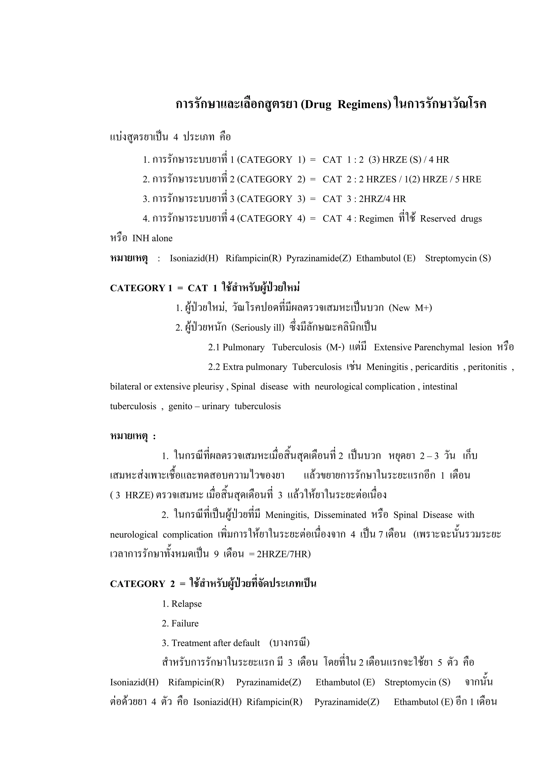 การรักษาและเลือกสูตรยา (Drug Regimens) ในการรักษาวัณโรค
แบงสูตรยาเปน 4 ประเภท คือ
1. การรักษาระบบยาที่ 1 (CATEGORY 1) = CAT 1 : 2 (3) HRZE (S) / 4 HR
2. การรักษาระบบยาที่ 2 (CATEGORY 2) = CAT 2 : 2 HRZES / 1(2) HRZE / 5 HRE
3. การรักษาระบบยาที่ 3 (CATEGORY 3) = CAT 3 : 2HRZ/4 HR
4. การรักษาระบบยาที่ 4 (CATEGORY 4) = CAT 4 : Regimen ที่ใช Reserved drugs
หรือ INH alone
หมายเหตุ : Isoniazid(H) Rifampicin(R) Pyrazinamide(Z) Ethambutol (E) Streptomycin (S)
CATEGORY 1 = CAT 1 ใชสําหรับผูปวยใหม
1. ผูปวยใหม, วัณโรคปอดที่มีผลตรวจเสมหะเปนบวก (New M+)
2. ผูปวยหนัก (Seriously ill) ซึ่งมีลักษณะคลินิกเปน
2.1 Pulmonary Tuberculosis (M-) แตมี Extensive Parenchymal lesion หรือ
2.2 Extra pulmonary Tuberculosis เชน Meningitis , pericarditis , peritonitis ,
bilateral or extensive pleurisy , Spinal disease with neurological complication , intestinal
tuberculosis , genito – urinary tuberculosis
หมายเหตุ :
1. ในกรณีที่ผลตรวจเสมหะเมื่อสิ้นสุดเดือนที่ 2 เปนบวก หยุดยา 2 – 3 วัน เก็บ
เสมหะสงเพาะเชื้อและทดสอบความไวของยา แลวขยายการรักษาในระยะแรกอีก 1 เดือน
( 3 HRZE) ตรวจเสมหะ เมื่อสิ้นสุดเดือนที่ 3 แลวใหยาในระยะตอเนื่อง
2. ในกรณีที่เปนผูปวยที่มี Meningitis, Disseminated หรือ Spinal Disease with
neurological complication เพิ่มการใหยาในระยะตอเนื่องจาก 4 เปน 7 เดือน (เพราะฉะนั้นรวมระยะ
เวลาการรักษาทั้งหมดเปน 9 เดือน = 2HRZE/7HR)
CATEGORY 2 = ใชสําหรับผูปวยที่จัดประเภทเปน
1. Relapse
2. Failure
3. Treatment after default (บางกรณี)
สําหรับการรักษาในระยะแรก มี 3 เดือน โดยที่ใน 2 เดือนแรกจะใชยา 5 ตัว คือ
Isoniazid(H) Rifampicin(R) Pyrazinamide(Z) Ethambutol (E) Streptomycin (S) จากนั้น
ตอดวยยา 4 ตัว คือ Isoniazid(H) Rifampicin(R) Pyrazinamide(Z) Ethambutol (E) อีก 1 เดือน
 
