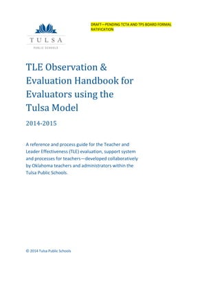 TLE Observation &
Evaluation Handbook for
Evaluators using the
Tulsa Model
2014-2015
A reference and process guide for the Teacher and
Leader Effectiveness (TLE) evaluation, support system
and processes for teachers—developed collaboratively
by Oklahoma teachers and administrators within the
Tulsa Public Schools.
© 2014 Tulsa Public Schools
DRAFT—PENDING TCTA AND TPS BOARD FORMAL
RATIFICATION
 