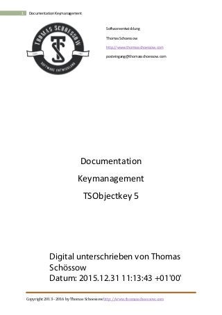 Copyright 2013 - 2016 by Thomas Schoessow http://www.thomasschoessow.com
1 Documentation Keymanagement
Softwareentwicklung
Thomas Schoessow
http://www.thomasschoessow.com
posteingang@thomasschoessow.com
Documentation
Keymanagement
TSObjectkey 5
Digital unterschrieben von Thomas
Schössow
Datum: 2015.12.31 11:13:43 +01'00'
 
