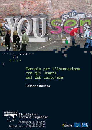 0 1      > » [        0 1 1 0
                                     0
          <
                                 0
[         0 1 1 0
œ ¥   0 0 0           1
  1 0 1 – –

- - - -       1 0 1 – –
      0 1
    0 1 1 0
<

                 Manuale per l’interazione
                 con gli utenti
                 del Web culturale

                 Edizione italiana




            Digitising
            Content Together
           Ministerial Network
                for Valorising
    Activities in Digitisation
 