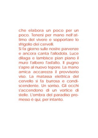 che elabora un poco per un
poco. Tenersi per mano nell’at-
timo del vivere e sopportare lo
sfrigolio dei cervelli.
Si fa giorno sulle nostre parvenze
e ancora canta l'allodola. Luce
dilaga e lambisce pian piano il
muro l'albero l'asfalto. Il pugno
s'apre al nuovo tepore. La mano
amica accarezza il provvisorio
viso. La matassa elettrica del
cervello si fa burrosa e condi-
scendente. Un sorriso. Gli occhi
s'accendono di un vortice di
stelle. L'ombra del paradiso pro-
messo è qui, per intanto.
 